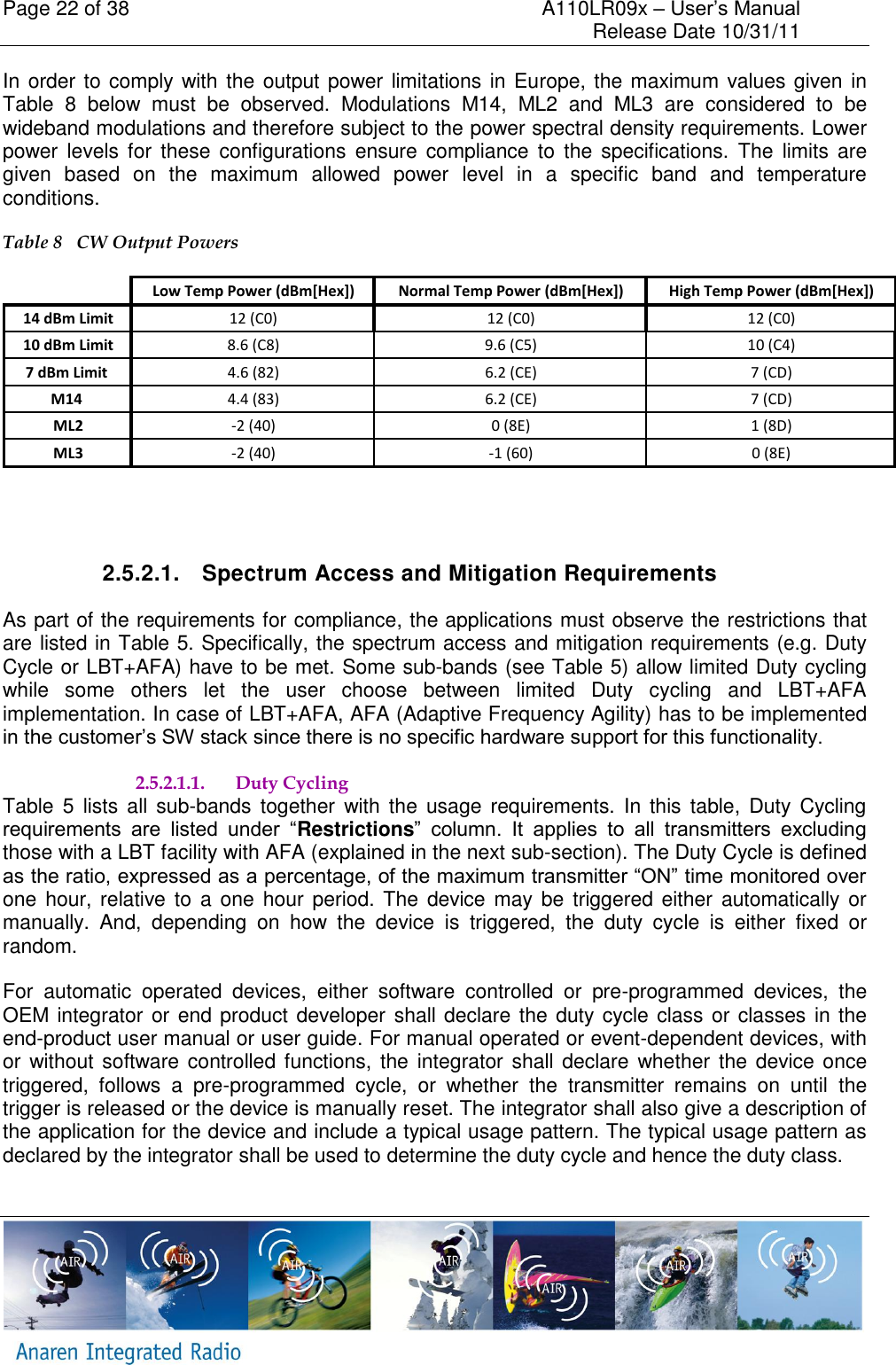 Page 22 of 38    A110LR09x &ndash; User&rsquo;s Manual     Release Date 10/31/11     In order to comply with the output power limitations in Europe, the maximum values given in Table  8  below  must  be  observed.  Modulations  M14,  ML2  and  ML3  are  considered  to  be wideband modulations and therefore subject to the power spectral density requirements. Lower power levels for  these configurations ensure compliance to  the  specifications.  The  limits are given  based  on  the  maximum  allowed  power  level  in  a  specific  band  and  temperature conditions.  Table 8   CW Output Powers Low Temp Power (dBm[Hex]) Normal Temp Power (dBm[Hex]) High Temp Power (dBm[Hex])14 dBm Limit 12 (C0) 12 (C0) 12 (C0)10 dBm Limit 8.6 (C8) 9.6 (C5) 10 (C4)7 dBm Limit  4.6 (82) 6.2 (CE) 7 (CD)M14  4.4 (83) 6.2 (CE) 7 (CD)ML2 -2 (40) 0 (8E) 1 (8D)ML3 -2 (40) -1 (60) 0 (8E)  2.5.2.1.  Spectrum Access and Mitigation Requirements As part of the requirements for compliance, the applications must observe the restrictions that are listed in Table 5. Specifically, the spectrum access and mitigation requirements (e.g. Duty Cycle or LBT+AFA) have to be met. Some sub-bands (see Table 5) allow limited Duty cycling while  some  others  let  the  user  choose  between  limited  Duty  cycling  and  LBT+AFA implementation. In case of LBT+AFA, AFA (Adaptive Frequency Agility) has to be implemented in the customer&rsquo;s SW stack since there is no specific hardware support for this functionality.  2.5.2.1.1. Duty Cycling Table  5  lists  all  sub-bands together  with  the  usage  requirements.  In  this  table,  Duty  Cycling requirements  are  listed  under  &ldquo;Restrictions&rdquo;  column.  It  applies  to  all  transmitters  excluding those with a LBT facility with AFA (explained in the next sub-section). The Duty Cycle is defined as the ratio, expressed as a percentage, of the maximum transmitter &ldquo;ON&rdquo; time monitored over one hour, relative to  a one hour period. The  device may be triggered either  automatically or manually.  And,  depending  on  how  the  device  is  triggered,  the  duty  cycle  is  either  fixed  or random. For  automatic  operated  devices,  either  software  controlled  or  pre-programmed  devices,  the OEM integrator or end product  developer shall declare the duty cycle class or classes  in the end-product user manual or user guide. For manual operated or event-dependent devices, with or without  software controlled functions, the integrator  shall declare whether  the  device once triggered,  follows  a  pre-programmed  cycle,  or  whether  the  transmitter  remains  on  until  the trigger is released or the device is manually reset. The integrator shall also give a description of the application for the device and include a typical usage pattern. The typical usage pattern as declared by the integrator shall be used to determine the duty cycle and hence the duty class.  