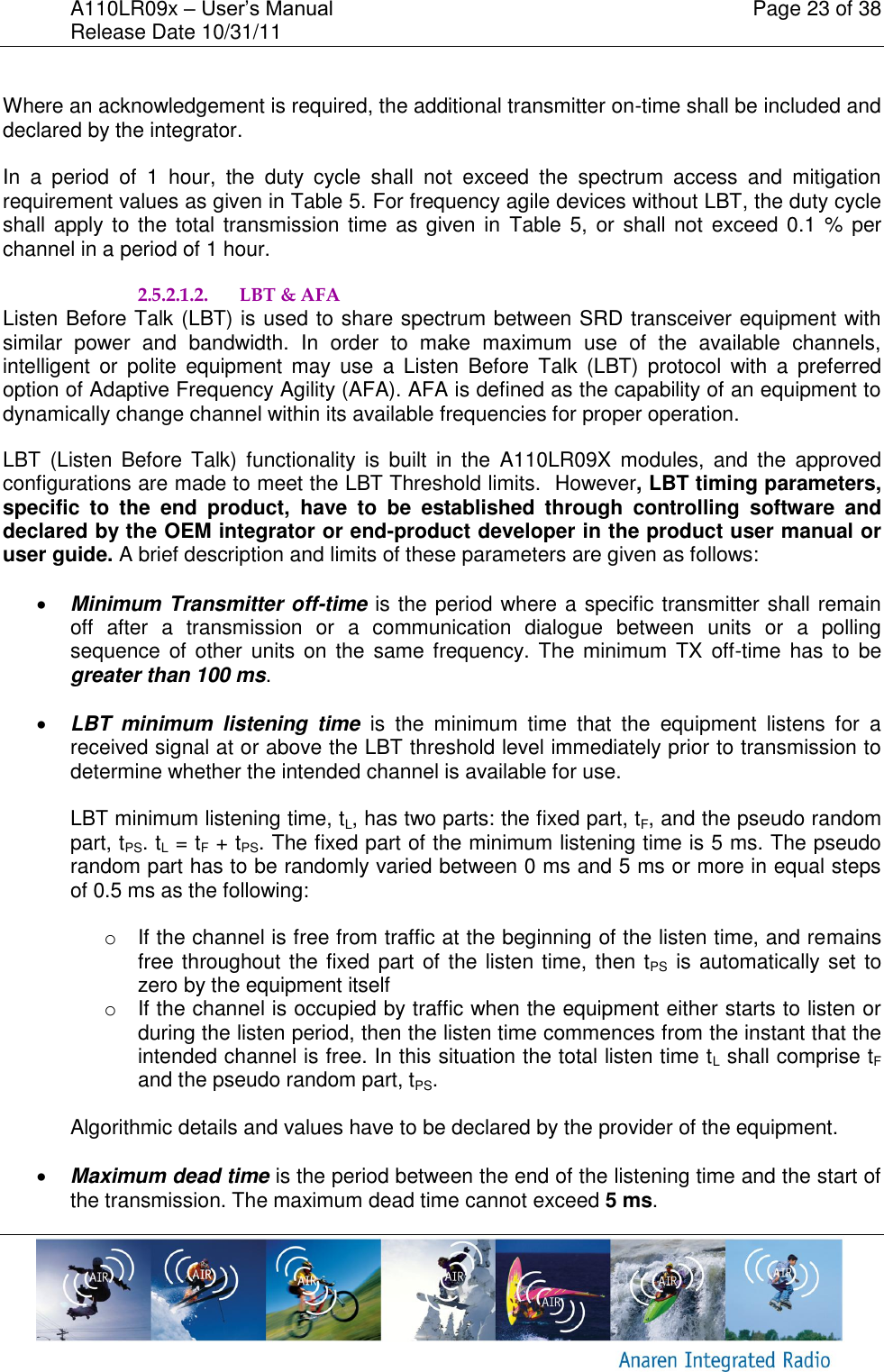 A110LR09x &ndash; User&rsquo;s Manual    Page 23 of 38 Release Date 10/31/11        Where an acknowledgement is required, the additional transmitter on-time shall be included and declared by the integrator.  In  a  period  of  1  hour,  the  duty  cycle  shall  not  exceed  the  spectrum  access  and  mitigation requirement values as given in Table 5. For frequency agile devices without LBT, the duty cycle shall apply  to the total transmission time as given in Table 5, or  shall not  exceed 0.1 % per channel in a period of 1 hour.  2.5.2.1.2. LBT &amp; AFA Listen Before Talk (LBT) is used to share spectrum between SRD transceiver equipment with similar  power  and  bandwidth.  In  order  to  make  maximum  use  of  the  available  channels, intelligent  or  polite  equipment  may  use  a  Listen  Before  Talk  (LBT)  protocol  with  a  preferred option of Adaptive Frequency Agility (AFA). AFA is defined as the capability of an equipment to dynamically change channel within its available frequencies for proper operation.  LBT  (Listen  Before Talk)  functionality  is  built  in  the  A110LR09X  modules, and  the  approved configurations are made to meet the LBT Threshold limits.  However, LBT timing parameters, specific  to  the  end  product,  have  to  be  established  through  controlling  software  and declared by the OEM integrator or end-product developer in the product user manual or user guide. A brief description and limits of these parameters are given as follows:   Minimum Transmitter off-time is the period where a specific transmitter shall remain off  after  a  transmission  or  a  communication  dialogue  between  units  or  a  polling sequence  of other units on the same frequency.  The minimum TX  off-time  has  to  be greater than 100 ms.   LBT  minimum  listening  time  is  the  minimum  time  that  the  equipment  listens  for  a received signal at or above the LBT threshold level immediately prior to transmission to determine whether the intended channel is available for use.   LBT minimum listening time, tL, has two parts: the fixed part, tF, and the pseudo random part, tPS. tL = tF + tPS. The fixed part of the minimum listening time is 5 ms. The pseudo random part has to be randomly varied between 0 ms and 5 ms or more in equal steps of 0.5 ms as the following:  o  If the channel is free from traffic at the beginning of the listen time, and remains free throughout the fixed part of the listen time, then tPS is automatically set to zero by the equipment itself o  If the channel is occupied by traffic when the equipment either starts to listen or during the listen period, then the listen time commences from the instant that the intended channel is free. In this situation the total listen time tL shall comprise tF and the pseudo random part, tPS.  Algorithmic details and values have to be declared by the provider of the equipment.   Maximum dead time is the period between the end of the listening time and the start of the transmission. The maximum dead time cannot exceed 5 ms. 
