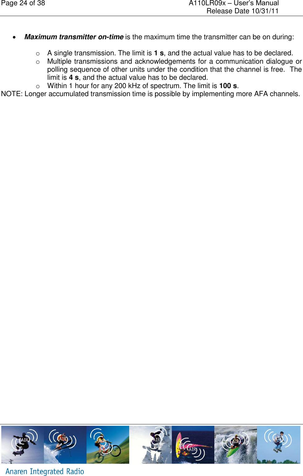 Page 24 of 38    A110LR09x &ndash; User&rsquo;s Manual     Release Date 10/31/11       Maximum transmitter on-time is the maximum time the transmitter can be on during:  o  A single transmission. The limit is 1 s, and the actual value has to be declared. o  Multiple transmissions and acknowledgements for a communication dialogue or polling sequence of other units under the condition that the channel is free.  The limit is 4 s, and the actual value has to be declared. o  Within 1 hour for any 200 kHz of spectrum. The limit is 100 s.  NOTE: Longer accumulated transmission time is possible by implementing more AFA channels.  