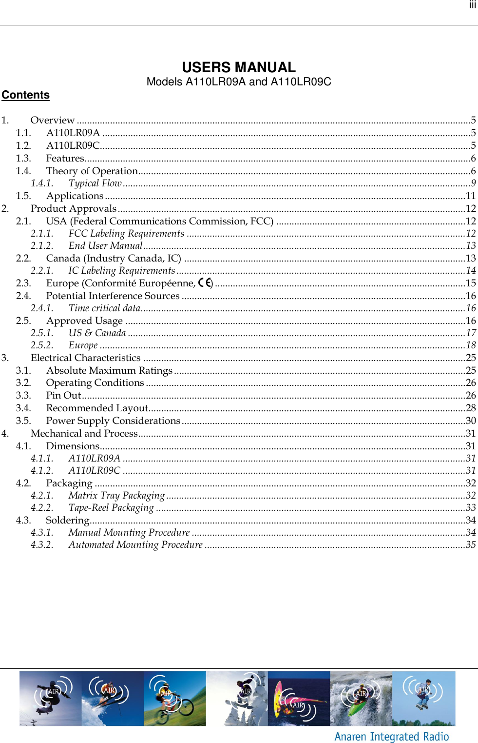 iii     USERS MANUAL Models A110LR09A and A110LR09C Contents  1. Overview .......................................................................................................................................................... 5 1.1. A110LR09A ................................................................................................................................................ 5 1.2. A110LR09C ................................................................................................................................................. 5 1.3. Features....................................................................................................................................................... 6 1.4. Theory of Operation.................................................................................................................................. 6 1.4.1. Typical Flow ........................................................................................................................................ 9 1.5. Applications ............................................................................................................................................. 11 2. Product Approvals ........................................................................................................................................ 12 2.1. USA (Federal Communications Commission, FCC) .......................................................................... 12 2.1.1. FCC Labeling Requirements ............................................................................................................. 12 2.1.2. End User Manual .............................................................................................................................. 13 2.2. Canada (Industry Canada, IC) .............................................................................................................. 13 2.2.1. IC Labeling Requirements ................................................................................................................. 14 2.3. Europe (Conformit&eacute; Europ&eacute;enne,  ) .................................................................................................. 15 2.4. Potential Interference Sources ............................................................................................................... 16 2.4.1. Time critical data ............................................................................................................................... 16 2.5. Approved Usage ..................................................................................................................................... 16 2.5.1. US &amp; Canada .................................................................................................................................... 17 2.5.2. Europe ............................................................................................................................................... 18 3. Electrical Characteristics .............................................................................................................................. 25 3.1. Absolute Maximum Ratings .................................................................................................................. 25 3.2. Operating Conditions ............................................................................................................................. 26 3.3. Pin Out ...................................................................................................................................................... 26 3.4. Recommended Layout ............................................................................................................................ 28 3.5. Power Supply Considerations ............................................................................................................... 30 4. Mechanical and Process ................................................................................................................................ 31 4.1. Dimensions............................................................................................................................................... 31 4.1.1. A110LR09A ...................................................................................................................................... 31 4.1.2. A110LR09C ...................................................................................................................................... 31 4.2. Packaging ................................................................................................................................................. 32 4.2.1. Matrix Tray Packaging ..................................................................................................................... 32 4.2.2. Tape-Reel Packaging ......................................................................................................................... 33 4.3. Soldering................................................................................................................................................... 34 4.3.1. Manual Mounting Procedure ........................................................................................................... 34 4.3.2. Automated Mounting Procedure ...................................................................................................... 35  