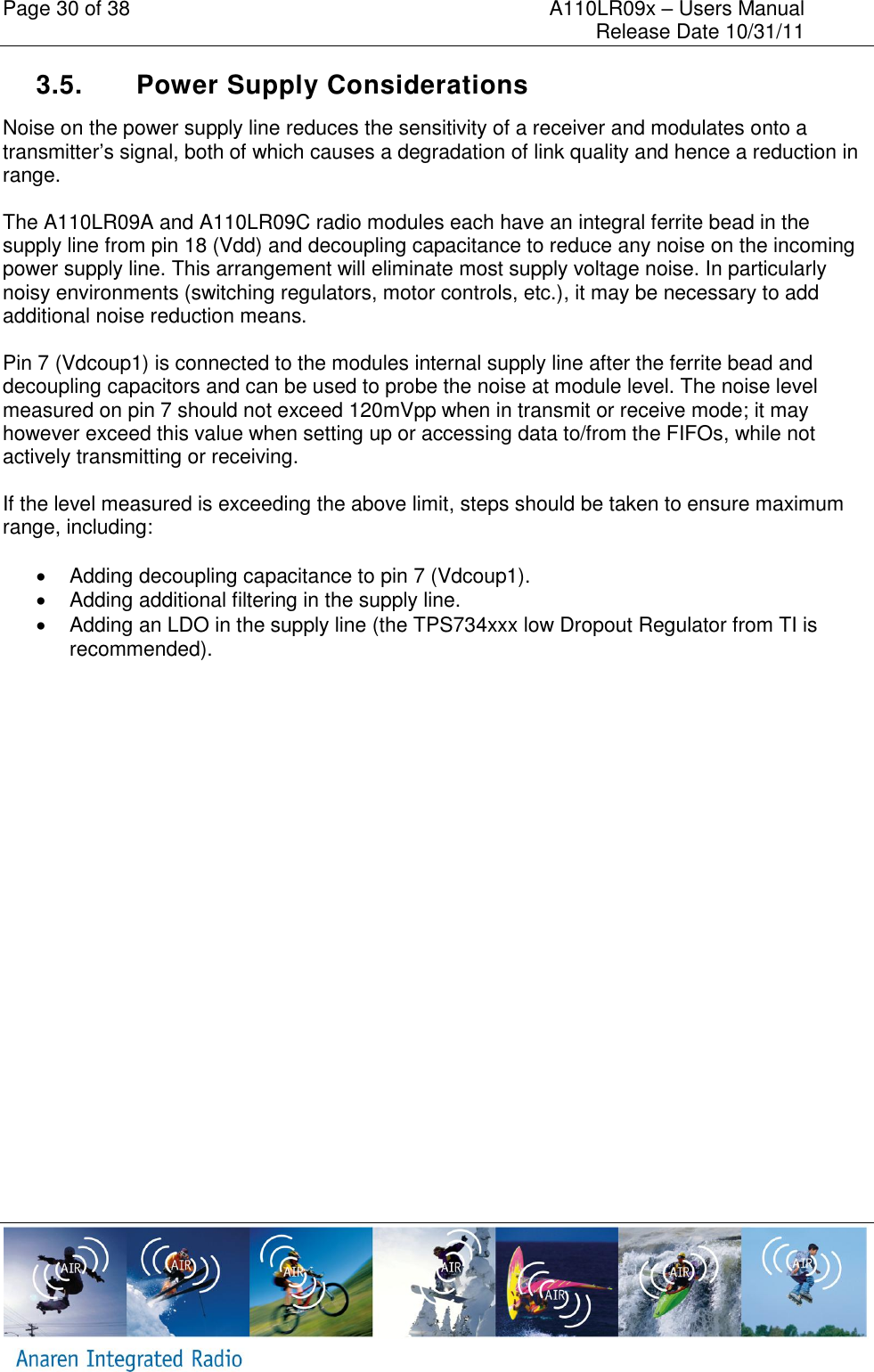 Page 30 of 38    A110LR09x &ndash; Users Manual     Release Date 10/31/11     3.5.  Power Supply Considerations Noise on the power supply line reduces the sensitivity of a receiver and modulates onto a transmitter&rsquo;s signal, both of which causes a degradation of link quality and hence a reduction in range.   The A110LR09A and A110LR09C radio modules each have an integral ferrite bead in the supply line from pin 18 (Vdd) and decoupling capacitance to reduce any noise on the incoming power supply line. This arrangement will eliminate most supply voltage noise. In particularly noisy environments (switching regulators, motor controls, etc.), it may be necessary to add additional noise reduction means.  Pin 7 (Vdcoup1) is connected to the modules internal supply line after the ferrite bead and decoupling capacitors and can be used to probe the noise at module level. The noise level measured on pin 7 should not exceed 120mVpp when in transmit or receive mode; it may however exceed this value when setting up or accessing data to/from the FIFOs, while not actively transmitting or receiving.  If the level measured is exceeding the above limit, steps should be taken to ensure maximum range, including:    Adding decoupling capacitance to pin 7 (Vdcoup1).   Adding additional filtering in the supply line.   Adding an LDO in the supply line (the TPS734xxx low Dropout Regulator from TI is recommended).      