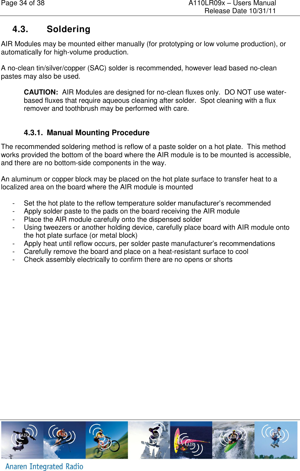 Page 34 of 38    A110LR09x &ndash; Users Manual     Release Date 10/31/11     4.3.  Soldering AIR Modules may be mounted either manually (for prototyping or low volume production), or automatically for high-volume production.  A no-clean tin/silver/copper (SAC) solder is recommended, however lead based no-clean pastes may also be used.  CAUTION:  AIR Modules are designed for no-clean fluxes only.  DO NOT use water-based fluxes that require aqueous cleaning after solder.  Spot cleaning with a flux remover and toothbrush may be performed with care.  4.3.1.  Manual Mounting Procedure The recommended soldering method is reflow of a paste solder on a hot plate.  This method works provided the bottom of the board where the AIR module is to be mounted is accessible, and there are no bottom-side components in the way.    An aluminum or copper block may be placed on the hot plate surface to transfer heat to a localized area on the board where the AIR module is mounted  -  Set the hot plate to the reflow temperature solder manufacturer&rsquo;s recommended  -  Apply solder paste to the pads on the board receiving the AIR module -  Place the AIR module carefully onto the dispensed solder -  Using tweezers or another holding device, carefully place board with AIR module onto the hot plate surface (or metal block) -  Apply heat until reflow occurs, per solder paste manufacturer&rsquo;s recommendations -  Carefully remove the board and place on a heat-resistant surface to cool -  Check assembly electrically to confirm there are no opens or shorts   