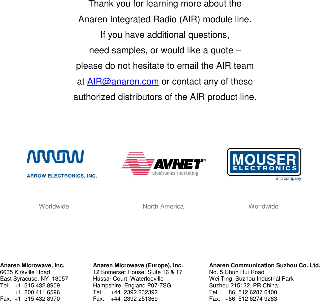           Thank you for learning more about the  Anaren Integrated Radio (AIR) module line.  If you have additional questions,  need samples, or would like a quote &ndash;  please do not hesitate to email the AIR team  at AIR@anaren.com or contact any of these  authorized distributors of the AIR product line.                                   Worldwide                                         North America                                    Worldwide        Anaren Microwave, Inc. 6635 Kirkville Road East Syracuse, NY  13057 Tel:   +1  315 432 8909          +1  800 411 6596 Fax:  +1  315 432 8970  Anaren Microwave (Europe), Inc. 12 Somerset House, Suite 16 &amp; 17 Hussar Court, Waterlooville Hampshire, England P07-7SG Tel:     +44  2392 232392 Fax:    +44  2392 251369 Anaren Communication Suzhou Co. Ltd. No. 5 Chun Hui Road Wei Ting, Suzhou Industrial Park Suzhou 215122, PR China Tel:    +86  512 6287 6400 Fax:   +86  512 6274 9283  