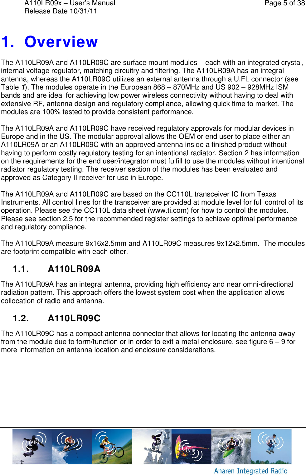 A110LR09x &ndash; User&rsquo;s Manual    Page 5 of 38 Release Date 10/31/11        1.  Overview The A110LR09A and A110LR09C are surface mount modules &ndash; each with an integrated crystal, internal voltage regulator, matching circuitry and filtering. The A110LR09A has an integral antenna, whereas the A110LR09C utilizes an external antenna through a U.FL connector (see  Table 1). The modules operate in the European 868 &ndash; 870MHz and US 902 &ndash; 928MHz ISM bands and are ideal for achieving low power wireless connectivity without having to deal with extensive RF, antenna design and regulatory compliance, allowing quick time to market. The modules are 100% tested to provide consistent performance.   The A110LR09A and A110LR09C have received regulatory approvals for modular devices in Europe and in the US. The modular approval allows the OEM or end user to place either an A110LR09A or an A110LR09C with an approved antenna inside a finished product without having to perform costly regulatory testing for an intentional radiator. Section 2 has information on the requirements for the end user/integrator must fulfill to use the modules without intentional radiator regulatory testing. The receiver section of the modules has been evaluated and approved as Category II receiver for use in Europe.  The A110LR09A and A110LR09C are based on the CC110L transceiver IC from Texas Instruments. All control lines for the transceiver are provided at module level for full control of its operation. Please see the CC110L data sheet (www.ti.com) for how to control the modules. Please see section 2.5 for the recommended register settings to achieve optimal performance and regulatory compliance.  The A110LR09A measure 9x16x2.5mm and A110LR09C measures 9x12x2.5mm.  The modules are footprint compatible with each other.  1.1.  A110LR09A The A110LR09A has an integral antenna, providing high efficiency and near omni-directional radiation pattern. This approach offers the lowest system cost when the application allows collocation of radio and antenna.  1.2.  A110LR09C The A110LR09C has a compact antenna connector that allows for locating the antenna away from the module due to form/function or in order to exit a metal enclosure, see figure 6 &ndash; 9 for more information on antenna location and enclosure considerations.   