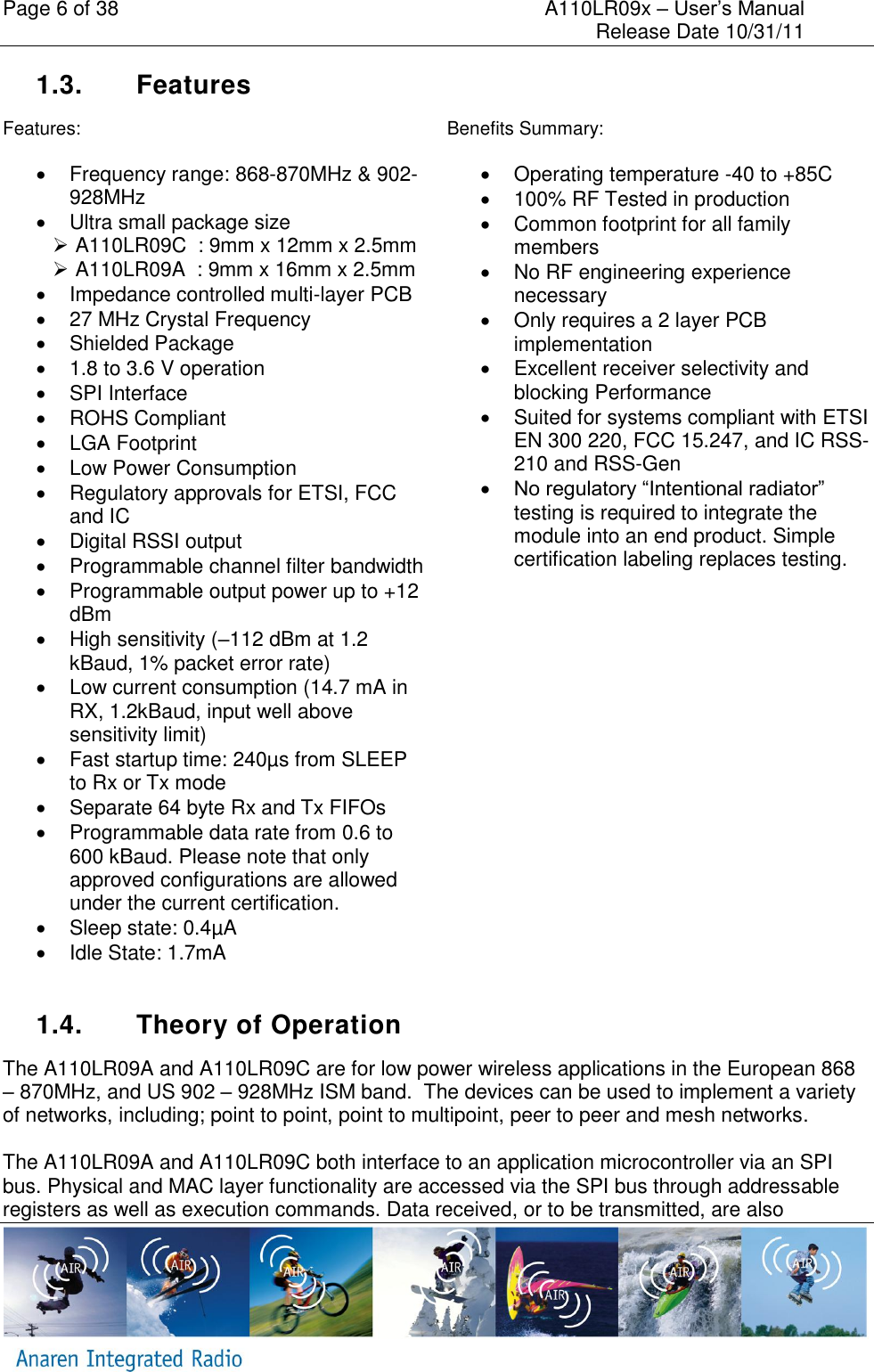 Page 6 of 38    A110LR09x &ndash; User&rsquo;s Manual     Release Date 10/31/11     1.3.  Features Features:   Frequency range: 868-870MHz &amp; 902-928MHz   Ultra small package size    A110LR09C  : 9mm x 12mm x 2.5mm   A110LR09A  : 9mm x 16mm x 2.5mm   Impedance controlled multi-layer PCB   27 MHz Crystal Frequency   Shielded Package   1.8 to 3.6 V operation   SPI Interface   ROHS Compliant   LGA Footprint  Low Power Consumption   Regulatory approvals for ETSI, FCC and IC   Digital RSSI output   Programmable channel filter bandwidth   Programmable output power up to +12 dBm   High sensitivity (&ndash;112 dBm at 1.2 kBaud, 1% packet error rate)   Low current consumption (14.7 mA in RX, 1.2kBaud, input well above sensitivity limit)   Fast startup time: 240&micro;s from SLEEP to Rx or Tx mode   Separate 64 byte Rx and Tx FIFOs   Programmable data rate from 0.6 to 600 kBaud. Please note that only approved configurations are allowed under the current certification.      Sleep state: 0.4&micro;A   Idle State: 1.7mA Benefits Summary:   Operating temperature -40 to +85C   100% RF Tested in production   Common footprint for all family members   No RF engineering experience necessary   Only requires a 2 layer PCB implementation   Excellent receiver selectivity and blocking Performance   Suited for systems compliant with ETSI EN 300 220, FCC 15.247, and IC RSS-210 and RSS-Gen  No regulatory &ldquo;Intentional radiator&rdquo; testing is required to integrate the module into an end product. Simple certification labeling replaces testing.  1.4.  Theory of Operation The A110LR09A and A110LR09C are for low power wireless applications in the European 868 &ndash; 870MHz, and US 902 &ndash; 928MHz ISM band.  The devices can be used to implement a variety of networks, including; point to point, point to multipoint, peer to peer and mesh networks.  The A110LR09A and A110LR09C both interface to an application microcontroller via an SPI bus. Physical and MAC layer functionality are accessed via the SPI bus through addressable registers as well as execution commands. Data received, or to be transmitted, are also 