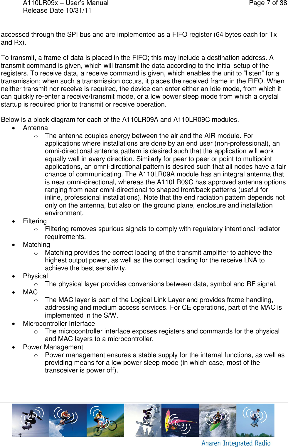 A110LR09x &ndash; User&rsquo;s Manual    Page 7 of 38 Release Date 10/31/11        accessed through the SPI bus and are implemented as a FIFO register (64 bytes each for Tx and Rx).   To transmit, a frame of data is placed in the FIFO; this may include a destination address. A transmit command is given, which will transmit the data according to the initial setup of the registers. To receive data, a receive command is given, which enables the unit to &ldquo;listen&rdquo; for a transmission; when such a transmission occurs, it places the received frame in the FIFO. When neither transmit nor receive is required, the device can enter either an Idle mode, from which it can quickly re-enter a receive/transmit mode, or a low power sleep mode from which a crystal startup is required prior to transmit or receive operation.  Below is a block diagram for each of the A110LR09A and A110LR09C modules.   Antenna o  The antenna couples energy between the air and the AIR module. For applications where installations are done by an end user (non-professional), an omni-directional antenna pattern is desired such that the application will work equally well in every direction. Similarly for peer to peer or point to multipoint applications, an omni-directional pattern is desired such that all nodes have a fair chance of communicating. The A110LR09A module has an integral antenna that is near omni-directional, whereas the A110LR09C has approved antenna options ranging from near omni-directional to shaped front/back patterns (useful for inline, professional installations). Note that the end radiation pattern depends not only on the antenna, but also on the ground plane, enclosure and installation environment.   Filtering o  Filtering removes spurious signals to comply with regulatory intentional radiator requirements.   Matching o  Matching provides the correct loading of the transmit amplifier to achieve the highest output power, as well as the correct loading for the receive LNA to achieve the best sensitivity.   Physical o  The physical layer provides conversions between data, symbol and RF signal.    MAC o  The MAC layer is part of the Logical Link Layer and provides frame handling, addressing and medium access services. For CE operations, part of the MAC is implemented in the S/W.   Microcontroller Interface o  The microcontroller interface exposes registers and commands for the physical and MAC layers to a microcontroller.   Power Management o  Power management ensures a stable supply for the internal functions, as well as providing means for a low power sleep mode (in which case, most of the transceiver is power off).  