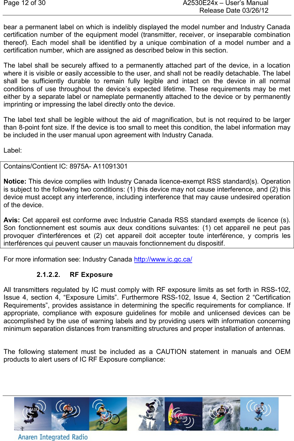Page 12 of 30    A2530E24x &ndash; User&rsquo;s Manual     Release Date 03/26/12     bear a permanent label on which is indelibly displayed the model number and Industry Canada certification number of  the equipment model (transmitter, receiver, or inseparable combination thereof).  Each  model  shall  be  identified  by  a  unique  combination  of  a  model  number  and  a certification number, which are assigned as described below in this section.    The label  shall be securely affixed to  a permanently attached part  of the device, in a  location where it is visible or easily accessible to the user, and shall not be readily detachable. The label shall  be  sufficiently  durable  to  remain  fully  legible  and  intact  on  the  device  in  all  normal conditions  of  use  throughout  the  device&rsquo;s  expected  lifetime.  These  requirements may  be  met either by a separate label or nameplate permanently attached to the device or by permanently imprinting or impressing the label directly onto the device.    The label text shall be legible without the aid of magnification, but  is not required to be  larger than 8-point font size. If the device is too small to meet this condition, the label information may be included in the user manual upon agreement with Industry Canada. Label: Contains/Contient IC: 8975A- A11091301 Notice: This device complies with Industry Canada licence-exempt RSS standard(s). Operation is subject to the following two conditions: (1) this device may not cause interference, and (2) this device must accept any interference, including interference that may cause undesired operation of the device.  Avis: Cet appareil est conforme avec Industrie Canada RSS standard exempts de licence (s). Son  fonctionnement  est  soumis  aux  deux  conditions  suivantes:  (1)  cet  appareil  ne  peut  pas provoquer  d'interf&eacute;rences  et  (2)  cet  appareil  doit  accepter  toute  interf&eacute;rence,  y  compris  les interf&eacute;rences qui peuvent causer un mauvais fonctionnement du dispositif. For more information see: Industry Canada http://www.ic.gc.ca/ 2.1.2.2.  RF Exposure All transmitters regulated by IC must comply with RF exposure limits as set forth in RSS-102, Issue  4,  section  4,  &ldquo;Exposure  Limits&rdquo;.  Furthermore RSS-102,  Issue  4,  Section  2  &ldquo;Certification Requirements&rdquo;, provides assistance in determining the specific requirements for compliance. If appropriate,  compliance  with  exposure  guidelines  for  mobile  and  unlicensed  devices  can  be accomplished by the use of warning labels and by providing users with information concerning minimum separation distances from transmitting structures and proper installation of antennas.  The  following  statement  must  be  included  as  a  CAUTION  statement  in  manuals  and  OEM products to alert users of IC RF Exposure compliance:    