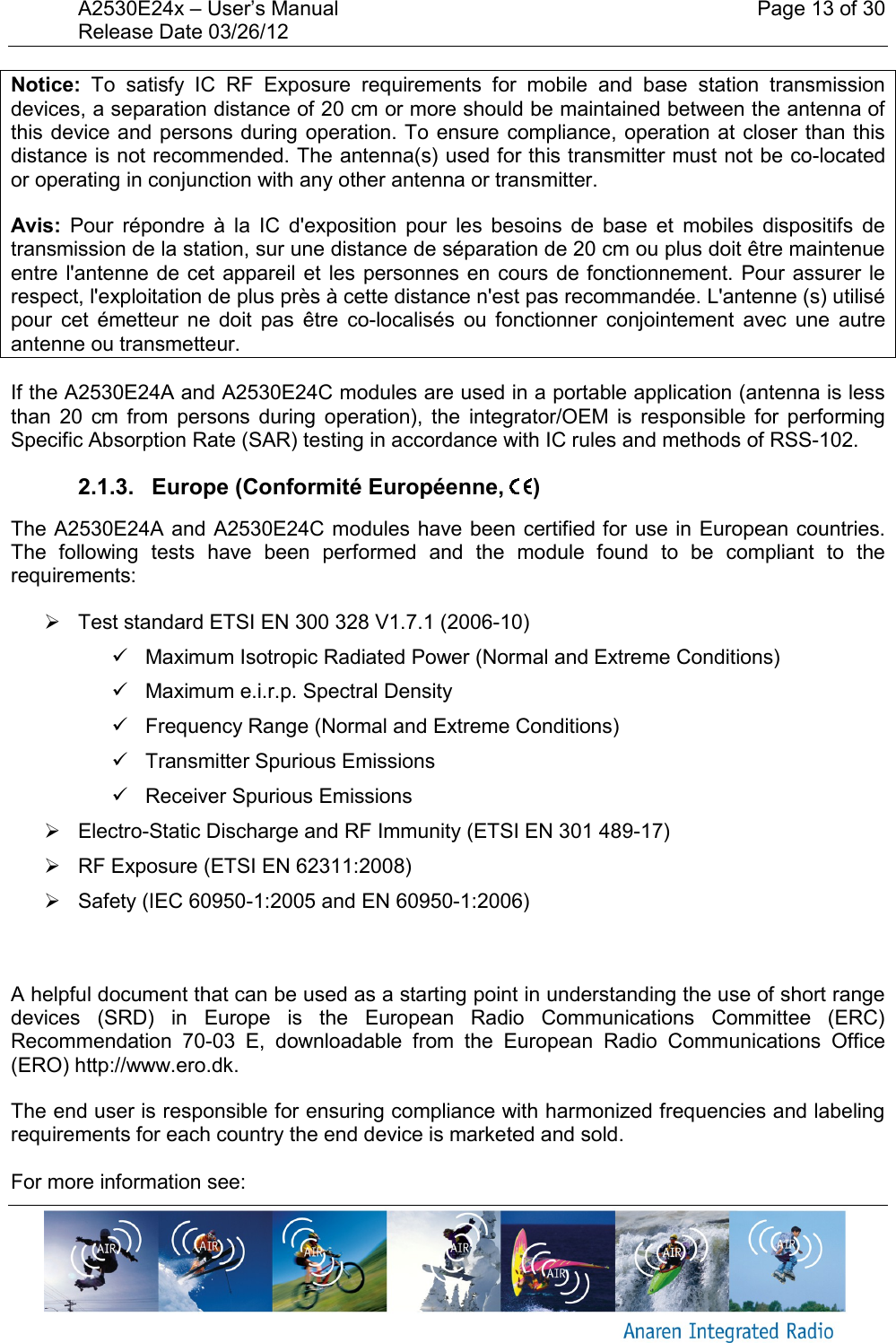 A2530E24x &ndash; User&rsquo;s Manual    Page 13 of 30 Release Date 03/26/12       Notice:  To  satisfy  IC  RF  Exposure  requirements  for  mobile  and  base  station  transmission devices, a separation distance of 20 cm or more should be maintained between the antenna of this device and persons during operation. To ensure compliance, operation at  closer than this distance is not recommended. The antenna(s) used for this transmitter must not be co-located or operating in conjunction with any other antenna or transmitter. Avis:  Pour  r&eacute;pondre  &agrave;  la  IC  d'exposition  pour  les  besoins  de  base  et  mobiles  dispositifs  de transmission de la station, sur une distance de s&eacute;paration de 20 cm ou plus doit &ecirc;tre maintenue entre l'antenne de  cet appareil et les  personnes  en cours de fonctionnement.  Pour assurer le respect, l'exploitation de plus pr&egrave;s &agrave; cette distance n'est pas recommand&eacute;e. L'antenne (s) utilis&eacute; pour  cet  &eacute;metteur  ne  doit  pas  &ecirc;tre  co-localis&eacute;s  ou  fonctionner  conjointement  avec  une  autre antenne ou transmetteur. If the A2530E24A and A2530E24C modules are used in a portable application (antenna is less than  20  cm  from  persons  during  operation),  the  integrator/OEM  is  responsible  for  performing Specific Absorption Rate (SAR) testing in accordance with IC rules and methods of RSS-102. 2.1.3.   Europe (Conformit&eacute; Europ&eacute;enne,  ) The A2530E24A and A2530E24C modules have been certified for use in European countries. The  following  tests  have  been  performed  and  the  module  found  to  be  compliant  to  the requirements:   Test standard ETSI EN 300 328 V1.7.1 (2006-10)   Maximum Isotropic Radiated Power (Normal and Extreme Conditions)   Maximum e.i.r.p. Spectral Density   Frequency Range (Normal and Extreme Conditions)   Transmitter Spurious Emissions   Receiver Spurious Emissions   Electro-Static Discharge and RF Immunity (ETSI EN 301 489-17)   RF Exposure (ETSI EN 62311:2008)   Safety (IEC 60950-1:2005 and EN 60950-1:2006)    A helpful document that can be used as a starting point in understanding the use of short range devices  (SRD)  in  Europe  is  the  European  Radio  Communications  Committee  (ERC) Recommendation  70-03  E,  downloadable  from  the  European  Radio  Communications  Office (ERO) http://www.ero.dk. The end user is responsible for ensuring compliance with harmonized frequencies and labeling requirements for each country the end device is marketed and sold.   For more information see: 