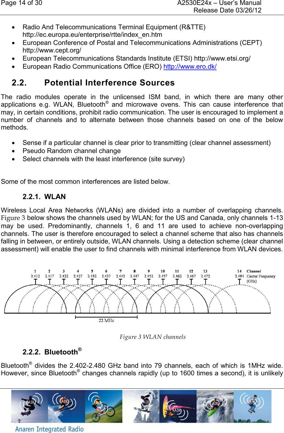 Page 14 of 30    A2530E24x &ndash; User&rsquo;s Manual     Release Date 03/26/12       Radio And Telecommunications Terminal Equipment (R&amp;TTE) http://ec.europa.eu/enterprise/rtte/index_en.htm   European Conference of Postal and Telecommunications Administrations (CEPT) http://www.cept.org/   European Telecommunications Standards Institute (ETSI) http://www.etsi.org/   European Radio Communications Office (ERO) http://www.ero.dk/  2.2.  Potential Interference Sources The  radio  modules  operate  in  the  unlicensed  ISM  band,  in  which  there  are  many  other applications  e.g.  WLAN,  Bluetooth&reg;  and  microwave  ovens.  This  can  cause  interference  that may, in certain conditions, prohibit radio communication. The user is encouraged to implement a number  of  channels  and  to  alternate  between  those  channels  based  on  one  of  the  below methods.   Sense if a particular channel is clear prior to transmitting (clear channel assessment)   Pseudo Random channel change   Select channels with the least interference (site survey)  Some of the most common interferences are listed below. 2.2.1.  WLAN Wireless  Local  Area  Networks  (WLANs)  are  divided  into  a  number  of  overlapping  channels. Figure 3 below shows the channels used by WLAN; for the US and Canada, only channels 1-13 may  be  used.  Predominantly,  channels  1,  6  and  11  are  used  to  achieve  non-overlapping channels. The user is therefore encouraged to select a channel scheme that also has channels falling in between, or entirely outside, WLAN channels. Using a detection scheme (clear channel assessment) will enable the user to find channels with minimal interference from WLAN devices.   Figure 3 WLAN channels 2.2.2.  Bluetooth&reg; Bluetooth&reg; divides the 2.402-2.480 GHz band  into  79 channels,  each of  which is  1MHz  wide. However, since Bluetooth&reg; changes channels rapidly (up to 1600 times a second), it is unlikely 