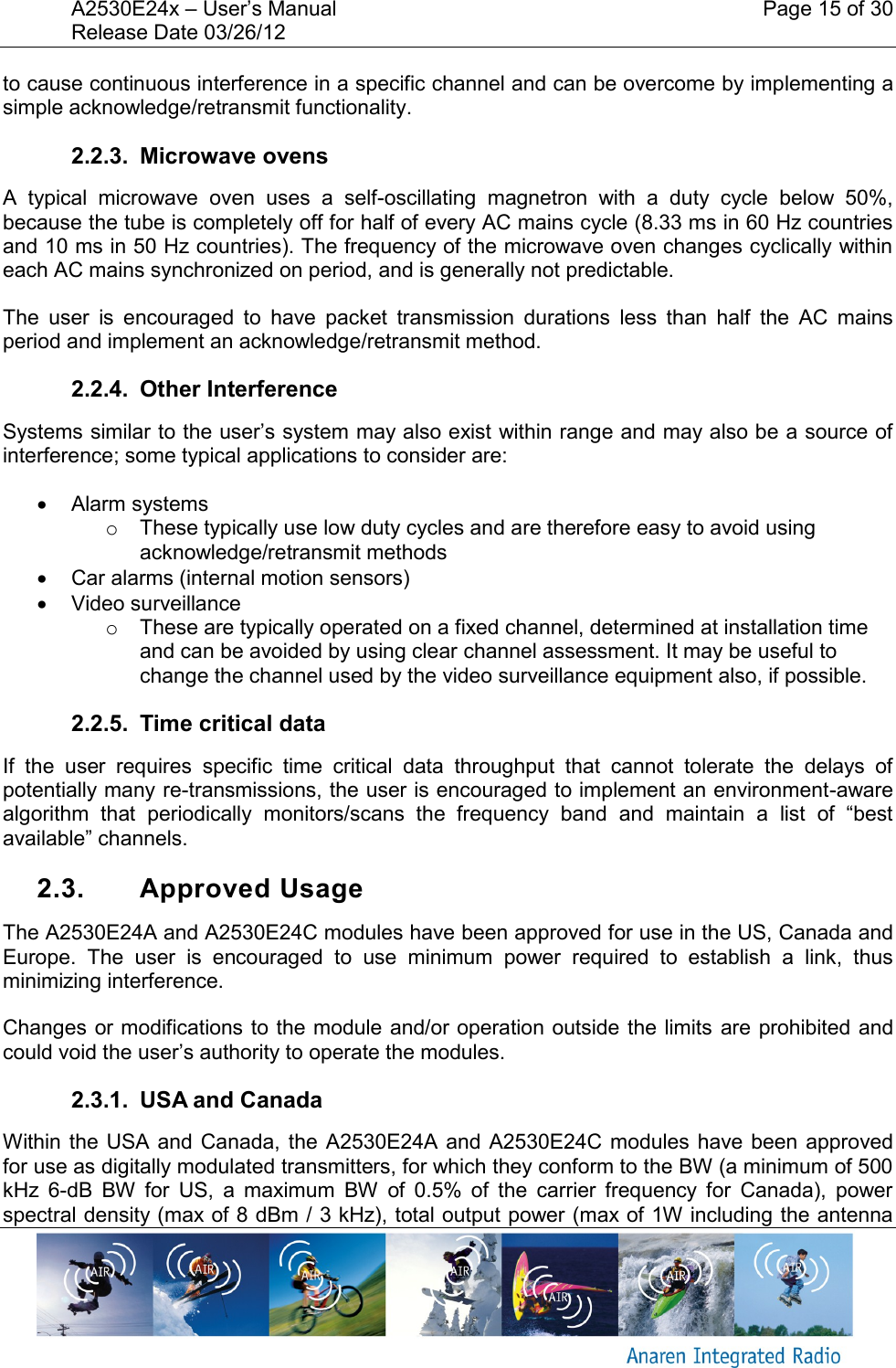 A2530E24x &ndash; User&rsquo;s Manual    Page 15 of 30 Release Date 03/26/12       to cause continuous interference in a specific channel and can be overcome by implementing a simple acknowledge/retransmit functionality. 2.2.3.  Microwave ovens A  typical  microwave  oven  uses  a  self-oscillating  magnetron  with  a  duty  cycle  below  50%, because the tube is completely off for half of every AC mains cycle (8.33 ms in 60 Hz countries and 10 ms in 50 Hz countries). The frequency of the microwave oven changes cyclically within each AC mains synchronized on period, and is generally not predictable. The  user  is  encouraged  to  have  packet  transmission  durations  less  than  half  the  AC  mains period and implement an acknowledge/retransmit method. 2.2.4.  Other Interference Systems similar to the user&rsquo;s system may also exist within range and may also be a source of interference; some typical applications to consider are:   Alarm systems o  These typically use low duty cycles and are therefore easy to avoid using acknowledge/retransmit methods   Car alarms (internal motion sensors)   Video surveillance o  These are typically operated on a fixed channel, determined at installation time and can be avoided by using clear channel assessment. It may be useful to change the channel used by the video surveillance equipment also, if possible. 2.2.5.  Time critical data If  the  user  requires  specific  time  critical  data  throughput  that  cannot  tolerate  the  delays  of potentially many re-transmissions, the user is encouraged to implement an environment-aware algorithm  that  periodically  monitors/scans  the  frequency  band  and  maintain  a  list  of  &ldquo;best available&rdquo; channels. 2.3.  Approved Usage The A2530E24A and A2530E24C modules have been approved for use in the US, Canada and Europe.  The  user  is  encouraged  to  use  minimum  power  required  to  establish  a  link,  thus minimizing interference. Changes or modifications to the module and/or operation outside the limits are prohibited and could void the user&rsquo;s authority to operate the modules.  2.3.1.  USA and Canada Within the  USA and Canada, the  A2530E24A and  A2530E24C modules have been approved for use as digitally modulated transmitters, for which they conform to the BW (a minimum of 500 kHz  6-dB  BW  for  US,  a  maximum  BW  of  0.5%  of  the  carrier  frequency  for  Canada),  power spectral density (max of 8 dBm / 3 kHz), total output power (max of 1W including the antenna 