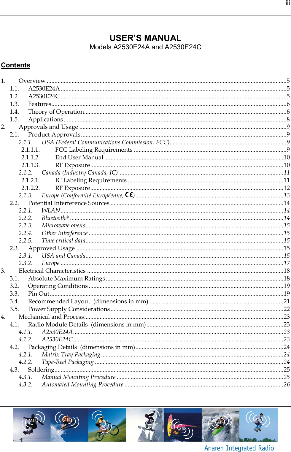 iii      USER&rsquo;S MANUAL Models A2530E24A and A2530E24C   Contents  1. Overview .......................................................................................................................................................... 5 1.1. A2530E24A ................................................................................................................................................. 5 1.2. A2530E24C ................................................................................................................................................. 5 1.3. Features....................................................................................................................................................... 6 1.4. Theory of Operation.................................................................................................................................. 6 1.5. Applications ............................................................................................................................................... 8 2. Approvals and Usage ..................................................................................................................................... 9 2.1. Product Approvals .................................................................................................................................... 9 2.1.1. USA (Federal Communications Commission, FCC) ........................................................................... 9 2.1.1.1. FCC Labeling Requirements .................................................................................................. 9 2.1.1.2. End User Manual ................................................................................................................... 10 2.1.1.3. RF Exposure ............................................................................................................................ 10 2.1.2. Canada (Industry Canada, IC) .......................................................................................................... 11 2.1.2.1. IC Labeling Requirements .................................................................................................... 11 2.1.2.2. RF Exposure ............................................................................................................................ 12 2.1.3. Europe (Conformit&eacute; Europ&eacute;enne,  ) ............................................................................................... 13 2.2. Potential Interference Sources ............................................................................................................... 14 2.2.1. WLAN ............................................................................................................................................... 14 2.2.2. Bluetooth&reg; ......................................................................................................................................... 14 2.2.3. Microwave ovens ............................................................................................................................... 15 2.2.4. Other Interference ............................................................................................................................. 15 2.2.5. Time critical data ............................................................................................................................... 15 2.3. Approved Usage ..................................................................................................................................... 15 2.3.1. USA and Canada............................................................................................................................... 15 2.3.2. Europe ............................................................................................................................................... 17 3. Electrical Characteristics .............................................................................................................................. 18 3.1. Absolute Maximum Ratings .................................................................................................................. 18 3.2. Operating Conditions ............................................................................................................................. 19 3.3. Pin Out ...................................................................................................................................................... 19 3.4. Recommended Layout  (dimensions in mm) ...................................................................................... 21 3.5. Power Supply Considerations ............................................................................................................... 22 4. Mechanical and Process ................................................................................................................................ 23 4.1. Radio Module Details  (dimensions in mm) ........................................................................................ 23 4.1.1. A2530E24A ....................................................................................................................................... 23 4.1.2. A2530E24C ....................................................................................................................................... 23 4.2. Packaging Details  (dimensions in mm) ............................................................................................... 24 4.2.1. Matrix Tray Packaging ..................................................................................................................... 24 4.2.2. Tape-Reel Packaging ......................................................................................................................... 24 4.3. Soldering................................................................................................................................................... 25 4.3.1. Manual Mounting Procedure ........................................................................................................... 25 4.3.2. Automated Mounting Procedure ...................................................................................................... 26    