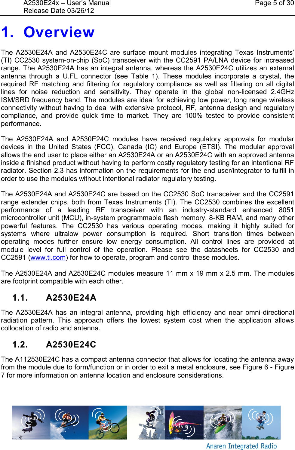 A2530E24x &ndash; User&rsquo;s Manual    Page 5 of 30 Release Date 03/26/12       1. Overview The  A2530E24A  and  A2530E24C  are  surface  mount  modules  integrating  Texas  Instruments&rsquo; (TI) CC2530  system-on-chip (SoC) transceiver with the CC2591 PA/LNA device for  increased range. The A2530E24A has an integral antenna, whereas the A2530E24C utilizes an external antenna  through  a  U.FL  connector  (see  Table  1).  These  modules  incorporate  a  crystal,  the required  RF  matching  and  filtering  for  regulatory  compliance  as  well  as  filtering  on  all  digital lines  for  noise  reduction  and  sensitivity.  They  operate  in  the  global  non-licensed  2.4GHz ISM/SRD frequency band. The modules are ideal for achieving low power, long range wireless connectivity without having to deal with extensive protocol, RF, antenna design and regulatory compliance,  and  provide  quick  time  to  market.  They  are  100%  tested  to  provide  consistent performance. The  A2530E24A  and  A2530E24C  modules  have  received  regulatory  approvals  for  modular devices  in  the  United  States  (FCC),  Canada  (IC)  and  Europe  (ETSI).  The  modular  approval allows the end user to place either an A2530E24A or an A2530E24C with an approved antenna inside a finished product without having to perform costly regulatory testing for an intentional RF radiator. Section 2.3 has information on the requirements for the end user/integrator to fulfill in order to use the modules without intentional radiator regulatory testing. The A2530E24A and A2530E24C are based on the CC2530 SoC transceiver and the CC2591 range extender chips,  both from Texas Instruments (TI). The CC2530 combines  the excellent performance  of  a  leading  RF  transceiver  with  an  industry-standard  enhanced  8051 microcontroller unit (MCU), in-system programmable flash memory, 8-KB RAM, and many other powerful  features.  The  CC2530  has  various  operating  modes,  making  it  highly  suited  for systems  where  ultralow  power  consumption  is  required.  Short  transition  times  between operating  modes  further  ensure  low  energy  consumption.  All  control  lines  are  provided  at module  level  for  full  control  of  the  operation.  Please  see  the  datasheets  for  CC2530  and CC2591 (www.ti.com) for how to operate, program and control these modules.  The A2530E24A and A2530E24C modules measure 11 mm x 19 mm x 2.5 mm. The modules are footprint compatible with each other. 1.1.  A2530E24A The  A2530E24A  has  an  integral  antenna,  providing  high  efficiency  and  near  omni-directional radiation  pattern.  This  approach  offers  the  lowest  system  cost  when  the  application  allows collocation of radio and antenna. 1.2.  A2530E24C The A112530E24C has a compact antenna connector that allows for locating the antenna away from the module due to form/function or in order to exit a metal enclosure, see Figure 6 - Figure 7 for more information on antenna location and enclosure considerations. 