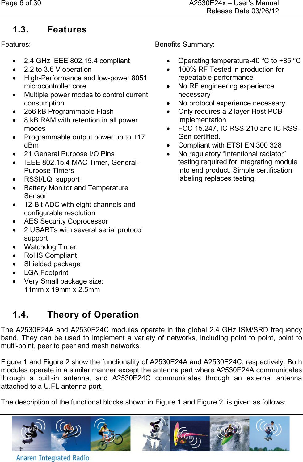 Page 6 of 30    A2530E24x &ndash; User&rsquo;s Manual     Release Date 03/26/12     1.3.  Features Features:   2.4 GHz IEEE 802.15.4 compliant    2.2 to 3.6 V operation   High-Performance and low-power 8051 microcontroller core   Multiple power modes to control current consumption   256 kB Programmable Flash   8 kB RAM with retention in all power modes   Programmable output power up to +17 dBm   21 General Purpose I/O Pins   IEEE 802.15.4 MAC Timer, General-Purpose Timers   RSSI/LQI support   Battery Monitor and Temperature Sensor  12-Bit ADC with eight channels and configurable resolution   AES Security Coprocessor   2 USARTs with several serial protocol support   Watchdog Timer   RoHS Compliant   Shielded package   LGA Footprint   Very Small package size:  11mm x 19mm x 2.5mm Benefits Summary:   Operating temperature-40 oC to +85 oC   100% RF Tested in production for repeatable performance   No RF engineering experience necessary   No protocol experience necessary   Only requires a 2 layer Host PCB implementation   FCC 15.247, IC RSS-210 and IC RSS-Gen certified.   Compliant with ETSI EN 300 328  No regulatory &ldquo;Intentional radiator&rdquo; testing required for integrating module into end product. Simple certification labeling replaces testing.  1.4.  Theory of Operation The A2530E24A and A2530E24C modules operate in the global 2.4 GHz ISM/SRD frequency band. They  can  be  used  to  implement  a  variety  of  networks, including  point  to  point,  point  to multi-point, peer to peer and mesh networks. Figure 1 and Figure 2 show the functionality of A2530E24A and A2530E24C, respectively. Both modules operate in a similar manner except the antenna part where A2530E24A communicates through  a  built-in  antenna,  and  A2530E24C  communicates  through  an  external  antenna attached to a U.FL antenna port. The description of the functional blocks shown in Figure 1 and Figure 2  is given as follows: 