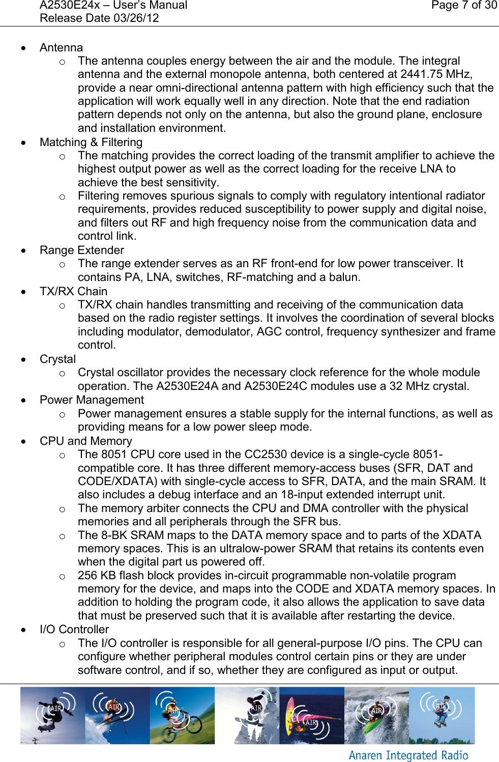 A2530E24x &ndash; User&rsquo;s Manual    Page 7 of 30 Release Date 03/26/12         Antenna o  The antenna couples energy between the air and the module. The integral antenna and the external monopole antenna, both centered at 2441.75 MHz,  provide a near omni-directional antenna pattern with high efficiency such that the application will work equally well in any direction. Note that the end radiation pattern depends not only on the antenna, but also the ground plane, enclosure and installation environment.   Matching &amp; Filtering o  The matching provides the correct loading of the transmit amplifier to achieve the highest output power as well as the correct loading for the receive LNA to achieve the best sensitivity. o  Filtering removes spurious signals to comply with regulatory intentional radiator requirements, provides reduced susceptibility to power supply and digital noise, and filters out RF and high frequency noise from the communication data and control link.   Range Extender o  The range extender serves as an RF front-end for low power transceiver. It contains PA, LNA, switches, RF-matching and a balun.    TX/RX Chain o  TX/RX chain handles transmitting and receiving of the communication data based on the radio register settings. It involves the coordination of several blocks including modulator, demodulator, AGC control, frequency synthesizer and frame control.   Crystal o  Crystal oscillator provides the necessary clock reference for the whole module operation. The A2530E24A and A2530E24C modules use a 32 MHz crystal.   Power Management o  Power management ensures a stable supply for the internal functions, as well as providing means for a low power sleep mode.   CPU and Memory o  The 8051 CPU core used in the CC2530 device is a single-cycle 8051-compatible core. It has three different memory-access buses (SFR, DAT and CODE/XDATA) with single-cycle access to SFR, DATA, and the main SRAM. It also includes a debug interface and an 18-input extended interrupt unit. o  The memory arbiter connects the CPU and DMA controller with the physical memories and all peripherals through the SFR bus. o  The 8-BK SRAM maps to the DATA memory space and to parts of the XDATA memory spaces. This is an ultralow-power SRAM that retains its contents even when the digital part us powered off. o  256 KB flash block provides in-circuit programmable non-volatile program memory for the device, and maps into the CODE and XDATA memory spaces. In addition to holding the program code, it also allows the application to save data that must be preserved such that it is available after restarting the device.   I/O Controller o  The I/O controller is responsible for all general-purpose I/O pins. The CPU can configure whether peripheral modules control certain pins or they are under software control, and if so, whether they are configured as input or output. 