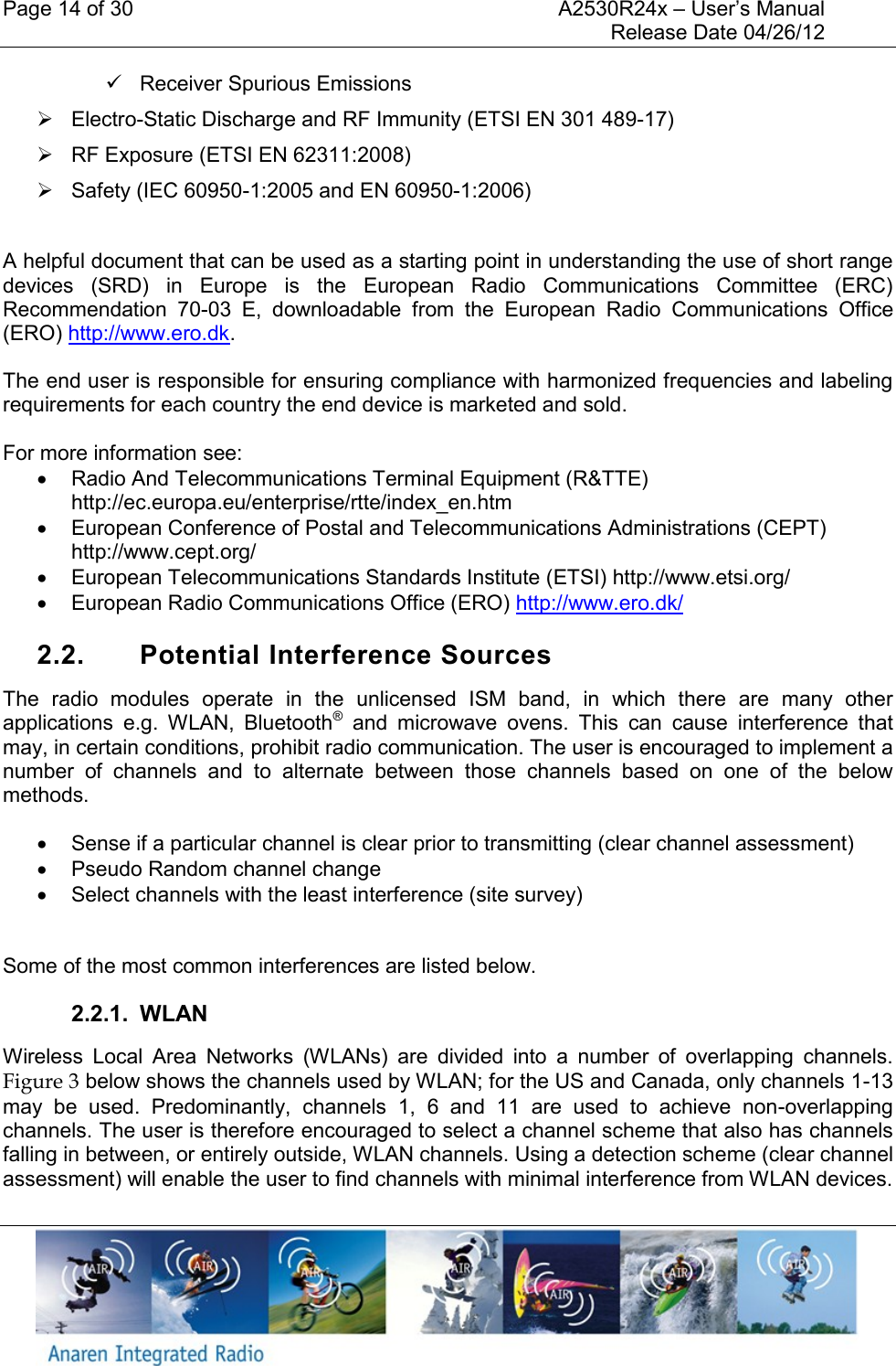 Page 14 of 30    A2530R24x &ndash; User&rsquo;s Manual     Release Date 04/26/12       Receiver Spurious Emissions   Electro-Static Discharge and RF Immunity (ETSI EN 301 489-17)   RF Exposure (ETSI EN 62311:2008)   Safety (IEC 60950-1:2005 and EN 60950-1:2006)   A helpful document that can be used as a starting point in understanding the use of short range devices  (SRD)  in  Europe  is  the  European  Radio  Communications  Committee  (ERC) Recommendation  70-03  E,  downloadable  from  the  European  Radio  Communications  Office (ERO) http://www.ero.dk. The end user is responsible for ensuring compliance with harmonized frequencies and labeling requirements for each country the end device is marketed and sold.   For more information see:   Radio And Telecommunications Terminal Equipment (R&amp;TTE) http://ec.europa.eu/enterprise/rtte/index_en.htm   European Conference of Postal and Telecommunications Administrations (CEPT) http://www.cept.org/   European Telecommunications Standards Institute (ETSI) http://www.etsi.org/   European Radio Communications Office (ERO) http://www.ero.dk/  2.2.  Potential Interference Sources The  radio  modules  operate  in  the  unlicensed  ISM  band,  in  which  there  are  many  other applications  e.g.  WLAN,  Bluetooth&reg;  and  microwave  ovens.  This  can  cause  interference  that may, in certain conditions, prohibit radio communication. The user is encouraged to implement a number  of  channels  and  to  alternate  between  those  channels  based  on  one  of  the  below methods.   Sense if a particular channel is clear prior to transmitting (clear channel assessment)   Pseudo Random channel change   Select channels with the least interference (site survey)  Some of the most common interferences are listed below. 2.2.1.  WLAN Wireless  Local  Area  Networks  (WLANs)  are  divided  into  a  number  of  overlapping  channels. Figure 3 below shows the channels used by WLAN; for the US and Canada, only channels 1-13 may  be  used.  Predominantly,  channels  1,  6  and  11  are  used  to  achieve  non-overlapping channels. The user is therefore encouraged to select a channel scheme that also has channels falling in between, or entirely outside, WLAN channels. Using a detection scheme (clear channel assessment) will enable the user to find channels with minimal interference from WLAN devices.  