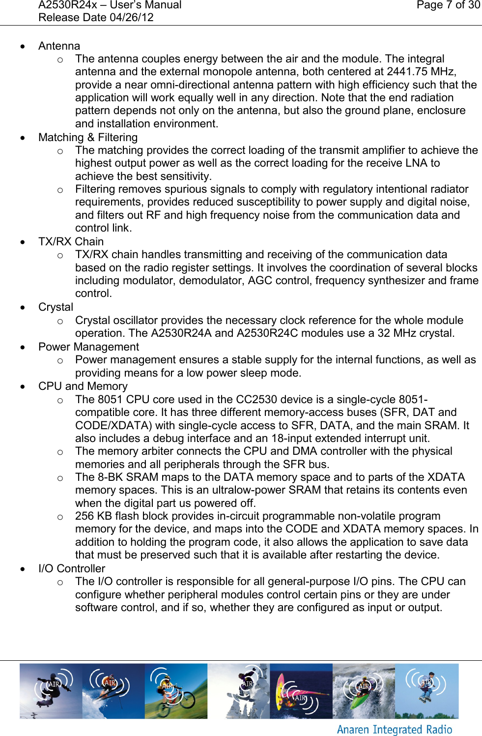 A2530R24x &ndash; User&rsquo;s Manual    Page 7 of 30 Release Date 04/26/12         Antenna o  The antenna couples energy between the air and the module. The integral antenna and the external monopole antenna, both centered at 2441.75 MHz,  provide a near omni-directional antenna pattern with high efficiency such that the application will work equally well in any direction. Note that the end radiation pattern depends not only on the antenna, but also the ground plane, enclosure and installation environment.   Matching &amp; Filtering o  The matching provides the correct loading of the transmit amplifier to achieve the highest output power as well as the correct loading for the receive LNA to achieve the best sensitivity. o  Filtering removes spurious signals to comply with regulatory intentional radiator requirements, provides reduced susceptibility to power supply and digital noise, and filters out RF and high frequency noise from the communication data and control link.   TX/RX Chain o  TX/RX chain handles transmitting and receiving of the communication data based on the radio register settings. It involves the coordination of several blocks including modulator, demodulator, AGC control, frequency synthesizer and frame control.   Crystal o  Crystal oscillator provides the necessary clock reference for the whole module operation. The A2530R24A and A2530R24C modules use a 32 MHz crystal.   Power Management o  Power management ensures a stable supply for the internal functions, as well as providing means for a low power sleep mode.   CPU and Memory o  The 8051 CPU core used in the CC2530 device is a single-cycle 8051-compatible core. It has three different memory-access buses (SFR, DAT and CODE/XDATA) with single-cycle access to SFR, DATA, and the main SRAM. It also includes a debug interface and an 18-input extended interrupt unit. o  The memory arbiter connects the CPU and DMA controller with the physical memories and all peripherals through the SFR bus. o  The 8-BK SRAM maps to the DATA memory space and to parts of the XDATA memory spaces. This is an ultralow-power SRAM that retains its contents even when the digital part us powered off. o  256 KB flash block provides in-circuit programmable non-volatile program memory for the device, and maps into the CODE and XDATA memory spaces. In addition to holding the program code, it also allows the application to save data that must be preserved such that it is available after restarting the device.   I/O Controller o  The I/O controller is responsible for all general-purpose I/O pins. The CPU can configure whether peripheral modules control certain pins or they are under software control, and if so, whether they are configured as input or output. 