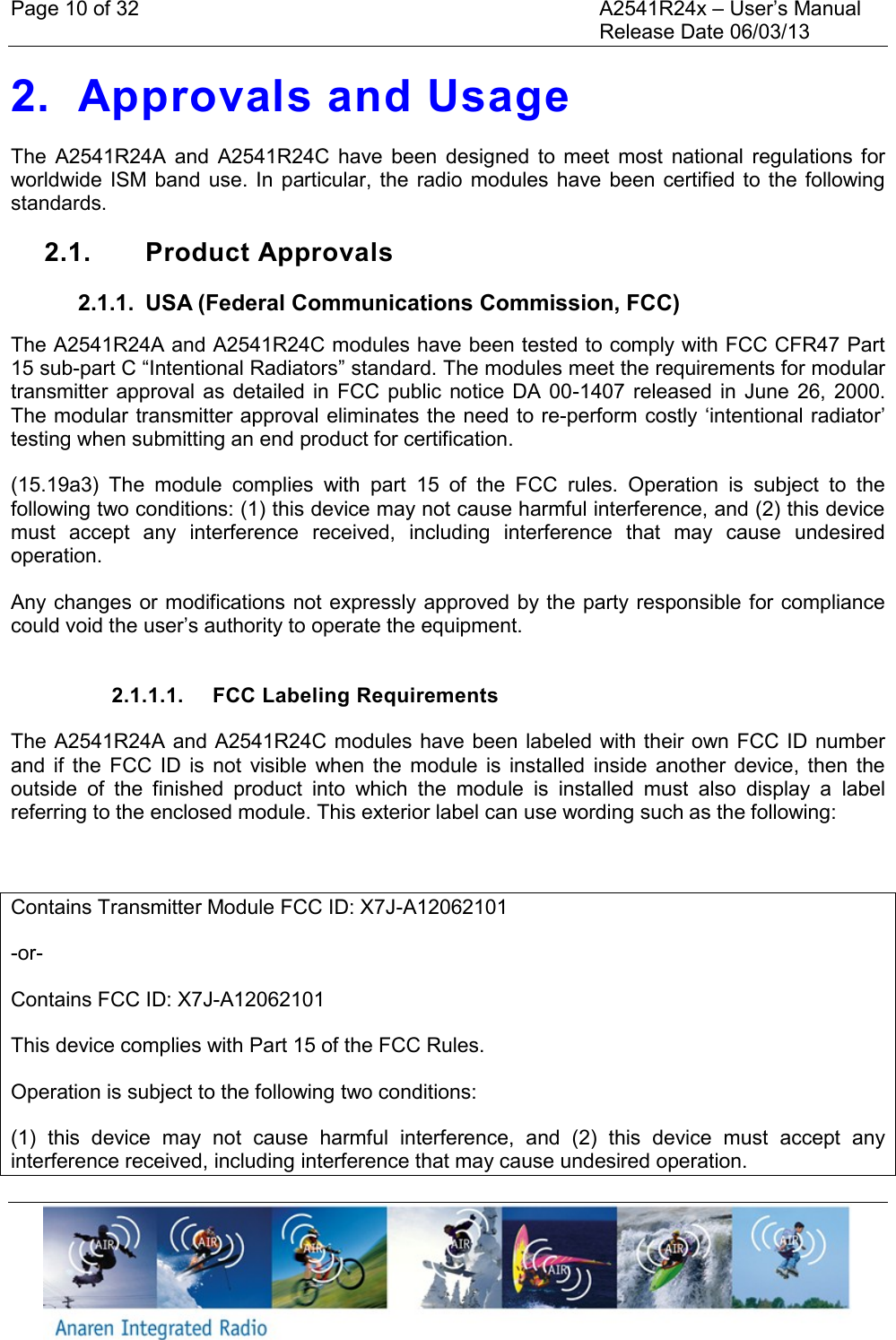 Page 10 of 32    A2541R24x &ndash; User&rsquo;s Manual     Release Date 06/03/13    2. Approvals and Usage The  A2541R24A  and  A2541R24C  have  been  designed  to meet  most  national  regulations  for worldwide ISM band  use. In  particular,  the radio modules have  been certified to the following standards.  2.1.  Product Approvals 2.1.1.  USA (Federal Communications Commission, FCC) The A2541R24A and A2541R24C modules have been tested to comply with FCC CFR47 Part 15 sub-part C &ldquo;Intentional Radiators&rdquo; standard. The modules meet the requirements for modular transmitter approval as  detailed in  FCC  public  notice DA  00-1407 released in June  26, 2000. The modular transmitter approval eliminates the need to re-perform costly &lsquo;intentional radiator&rsquo; testing when submitting an end product for certification. (15.19a3)  The  module  complies  with  part  15  of  the  FCC  rules.  Operation  is  subject  to  the following two conditions: (1) this device may not cause harmful interference, and (2) this device must  accept  any  interference  received,  including  interference  that  may  cause  undesired operation. Any changes or modifications not expressly approved by the party responsible for compliance could void the user&rsquo;s authority to operate the equipment.  2.1.1.1.  FCC Labeling Requirements The A2541R24A and A2541R24C modules have been labeled with their own FCC ID number and  if  the  FCC  ID  is  not  visible  when  the  module  is  installed  inside  another  device,  then  the outside  of  the  finished  product  into  which  the  module  is  installed  must  also  display  a  label referring to the enclosed module. This exterior label can use wording such as the following:  Contains Transmitter Module FCC ID: X7J-A12062101 -or- Contains FCC ID: X7J-A12062101 This device complies with Part 15 of the FCC Rules.  Operation is subject to the following two conditions:  (1)  this  device  may  not  cause  harmful  interference,  and  (2)  this  device  must  accept  any interference received, including interference that may cause undesired operation. 