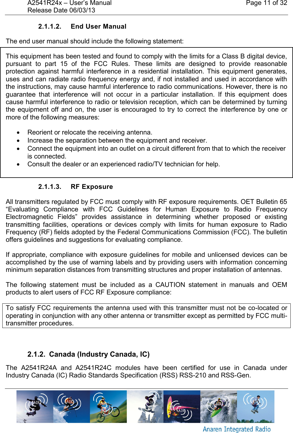 A2541R24x &ndash; User&rsquo;s Manual    Page 11 of 32 Release Date 06/03/13       2.1.1.2.  End User Manual The end user manual should include the following statement: This equipment has been tested and found to comply with the limits for a Class B digital device, pursuant  to  part  15  of  the  FCC  Rules.  These  limits  are  designed  to  provide  reasonable protection  against  harmful  interference  in  a  residential installation.  This  equipment generates, uses and can radiate radio frequency energy and, if not installed and used in accordance with the instructions, may cause harmful interference to radio communications. However, there is no guarantee  that  interference  will  not  occur  in  a  particular  installation.  If  this  equipment  does cause harmful interference to radio or television reception, which can be determined by turning the  equipment off  and  on,  the  user  is  encouraged to  try to  correct  the  interference by  one  or more of the following measures:    Reorient or relocate the receiving antenna.   Increase the separation between the equipment and receiver.   Connect the equipment into an outlet on a circuit different from that to which the receiver is connected.   Consult the dealer or an experienced radio/TV technician for help.  2.1.1.3.  RF Exposure All transmitters regulated by FCC must comply with RF exposure requirements. OET Bulletin 65 &ldquo;Evaluating  Compliance  with  FCC  Guidelines  for  Human  Exposure  to  Radio  Frequency Electromagnetic  Fields&rdquo;  provides  assistance  in  determining  whether  proposed  or  existing transmitting  facilities,  operations  or  devices  comply  with  limits  for  human  exposure  to  Radio Frequency (RF) fields adopted by the Federal Communications Commission (FCC). The bulletin offers guidelines and suggestions for evaluating compliance. If appropriate, compliance with exposure guidelines for mobile and unlicensed devices can be accomplished by the use of warning labels and by providing users with information concerning minimum separation distances from transmitting structures and proper installation of antennas. The  following  statement  must  be  included  as  a  CAUTION  statement  in  manuals  and  OEM products to alert users of FCC RF Exposure compliance: To satisfy FCC requirements the antenna used with this transmitter must not be co-located or operating in conjunction with any other antenna or transmitter except as permitted by FCC multi-transmitter procedures.  2.1.2.  Canada (Industry Canada, IC) The  A2541R24A  and  A2541R24C  modules  have  been  certified  for  use  in  Canada  under Industry Canada (IC) Radio Standards Specification (RSS) RSS-210 and RSS-Gen. 