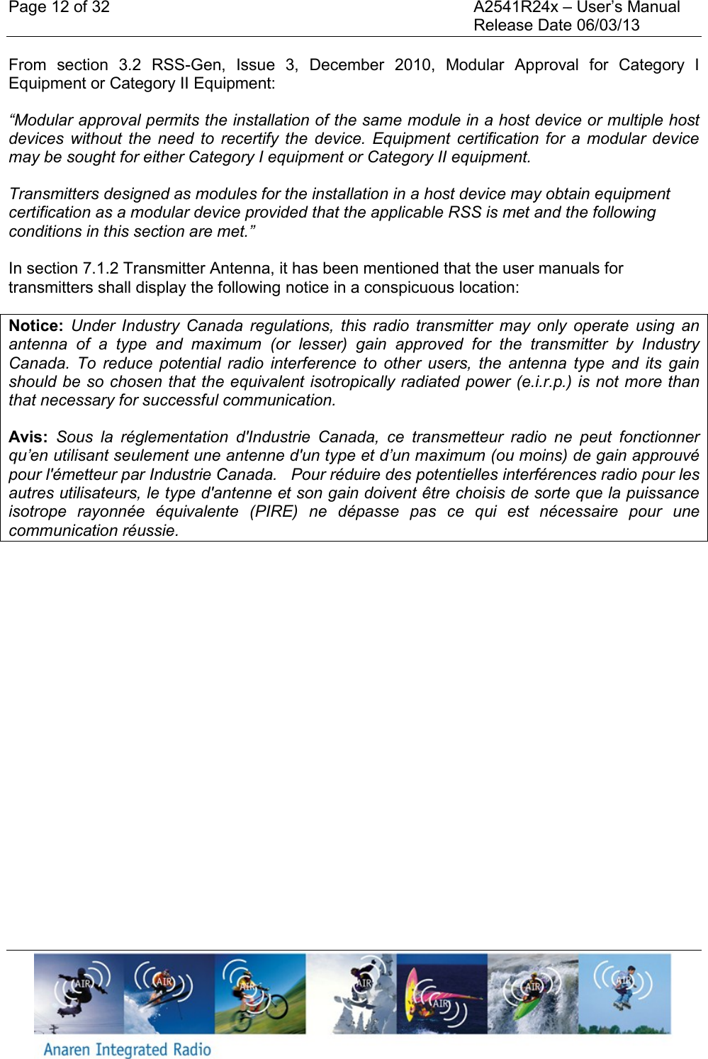 Page 12 of 32    A2541R24x &ndash; User&rsquo;s Manual     Release Date 06/03/13    From  section  3.2  RSS-Gen,  Issue  3,  December  2010,  Modular  Approval  for  Category  I Equipment or Category II Equipment: &ldquo;Modular approval permits the installation of the same module in a host device or multiple host devices  without  the  need  to  recertify  the  device.  Equipment  certification for  a  modular  device may be sought for either Category I equipment or Category II equipment. Transmitters designed as modules for the installation in a host device may obtain equipment certification as a modular device provided that the applicable RSS is met and the following conditions in this section are met.&rdquo;  In section 7.1.2 Transmitter Antenna, it has been mentioned that the user manuals for transmitters shall display the following notice in a conspicuous location: Notice:  Under  Industry  Canada  regulations,  this  radio  transmitter  may  only  operate  using  an antenna  of  a  type  and  maximum  (or  lesser)  gain  approved  for  the  transmitter  by  Industry Canada.  To  reduce  potential  radio  interference  to  other  users,  the  antenna  type  and  its  gain should be so chosen that the equivalent isotropically radiated power (e.i.r.p.) is not more than that necessary for successful communication. Avis:  Sous  la  r&eacute;glementation  d'Industrie  Canada,  ce  transmetteur  radio  ne  peut  fonctionner qu&rsquo;en utilisant seulement une antenne d'un type et d&rsquo;un maximum (ou moins) de gain approuv&eacute; pour l'&eacute;metteur par Industrie Canada.   Pour r&eacute;duire des potentielles interf&eacute;rences radio pour les autres utilisateurs, le type d'antenne et son gain doivent &ecirc;tre choisis de sorte que la puissance isotrope  rayonn&eacute;e  &eacute;quivalente  (PIRE)  ne  d&eacute;passe  pas  ce  qui  est  n&eacute;cessaire  pour  une communication r&eacute;ussie.    