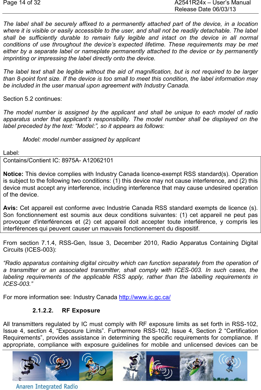 Page 14 of 32    A2541R24x &ndash; User&rsquo;s Manual     Release Date 06/03/13    The label shall be  securely affixed to  a  permanently attached  part of the device,  in a  location where it is visible or easily accessible to the user, and shall not be readily detachable. The label shall  be  sufficiently  durable  to  remain  fully  legible  and  intact  on  the  device  in  all  normal conditions  of  use  throughout  the  device&rsquo;s expected  lifetime.  These  requirements  may  be  met either by a separate label or nameplate permanently attached to the device or by permanently imprinting or impressing the label directly onto the device.    The label text  shall be legible without the aid of magnification, but is not required to be larger than 8-point font size. If the device is too small to meet this condition, the label information may be included in the user manual upon agreement with Industry Canada. Section 5.2 continues: The  model  number  is  assigned  by  the  applicant  and  shall  be  unique  to  each  model  of  radio apparatus  under  that  applicant&rsquo;s  responsibility.  The  model  number  shall  be  displayed  on  the label preceded by the text: &ldquo;Model:&rdquo;, so it appears as follows: Model: model number assigned by applicant Label: Contains/Contient IC: 8975A- A12062101 Notice: This device complies with Industry Canada licence-exempt RSS standard(s). Operation is subject to the following two conditions: (1) this device may not cause interference, and (2) this device must accept any interference, including interference that may cause undesired operation of the device.  Avis: Cet appareil est conforme avec Industrie Canada RSS standard exempts de licence (s). Son  fonctionnement  est  soumis  aux  deux  conditions  suivantes:  (1)  cet  appareil  ne  peut  pas provoquer  d'interf&eacute;rences  et  (2)  cet  appareil  doit  accepter  toute  interf&eacute;rence,  y  compris  les interf&eacute;rences qui peuvent causer un mauvais fonctionnement du dispositif. From  section  7.1.4,  RSS-Gen,  Issue  3,  December  2010,  Radio  Apparatus  Containing  Digital Circuits (ICES-003): &ldquo;Radio apparatus containing digital circuitry which can function separately from the operation of a  transmitter  or  an  associated  transmitter,  shall  comply  with  ICES-003.  In  such  cases,  the labeling  requirements  of  the  applicable  RSS  apply,  rather  than  the  labelling  requirements  in ICES-003.&rdquo; For more information see: Industry Canada http://www.ic.gc.ca/ 2.1.2.2.  RF Exposure All transmitters regulated by IC must comply with RF exposure limits as set forth in RSS-102, Issue  4,  section  4,  &ldquo;Exposure Limits&rdquo;.  Furthermore RSS-102,  Issue  4,  Section  2  &ldquo;Certification Requirements&rdquo;, provides assistance in determining the specific requirements for compliance. If appropriate,  compliance  with  exposure  guidelines  for  mobile  and  unlicensed  devices  can  be 