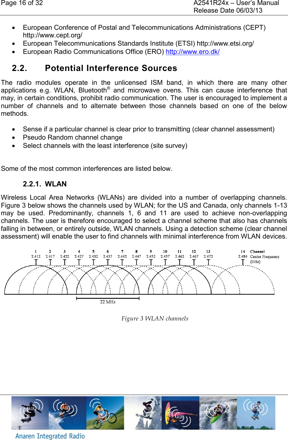 Page 16 of 32    A2541R24x &ndash; User&rsquo;s Manual     Release Date 06/03/13      European Conference of Postal and Telecommunications Administrations (CEPT) http://www.cept.org/   European Telecommunications Standards Institute (ETSI) http://www.etsi.org/   European Radio Communications Office (ERO) http://www.ero.dk/  2.2.  Potential Interference Sources The  radio  modules  operate  in  the  unlicensed  ISM  band,  in  which  there  are  many  other applications  e.g.  WLAN,  Bluetooth&reg;  and  microwave  ovens.  This  can  cause  interference  that may, in certain conditions, prohibit radio communication. The user is encouraged to implement a number  of  channels  and  to  alternate  between  those  channels  based  on  one  of  the  below methods.   Sense if a particular channel is clear prior to transmitting (clear channel assessment)   Pseudo Random channel change   Select channels with the least interference (site survey)  Some of the most common interferences are listed below. 2.2.1.  WLAN Wireless  Local  Area  Networks  (WLANs)  are  divided  into  a  number  of  overlapping  channels. Figure 3 below shows the channels used by WLAN; for the US and Canada, only channels 1-13 may  be  used.  Predominantly,  channels  1,  6  and  11  are  used  to  achieve  non-overlapping channels. The user is therefore encouraged to select a channel scheme that also has channels falling in between, or entirely outside, WLAN channels. Using a detection scheme (clear channel assessment) will enable the user to find channels with minimal interference from WLAN devices. Figure 3 WLAN channels   
