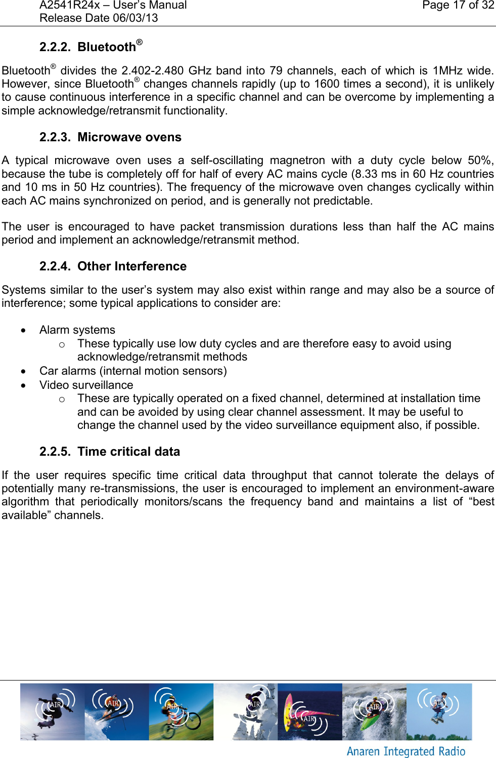 A2541R24x &ndash; User&rsquo;s Manual    Page 17 of 32 Release Date 06/03/13       2.2.2.  Bluetooth&reg; Bluetooth&reg; divides the 2.402-2.480 GHz band  into  79 channels,  each of  which is 1MHz  wide. However, since Bluetooth&reg; changes channels rapidly (up to 1600 times a second), it is unlikely to cause continuous interference in a specific channel and can be overcome by implementing a simple acknowledge/retransmit functionality. 2.2.3.  Microwave ovens A  typical  microwave  oven  uses  a  self-oscillating  magnetron  with  a  duty  cycle  below  50%, because the tube is completely off for half of every AC mains cycle (8.33 ms in 60 Hz countries and 10 ms in 50 Hz countries). The frequency of the microwave oven changes cyclically within each AC mains synchronized on period, and is generally not predictable. The  user  is  encouraged  to  have  packet  transmission  durations  less  than  half  the  AC  mains period and implement an acknowledge/retransmit method. 2.2.4.  Other Interference Systems similar to the user&rsquo;s system may also exist within range and may also be a source of interference; some typical applications to consider are:   Alarm systems o  These typically use low duty cycles and are therefore easy to avoid using acknowledge/retransmit methods   Car alarms (internal motion sensors)   Video surveillance o  These are typically operated on a fixed channel, determined at installation time and can be avoided by using clear channel assessment. It may be useful to change the channel used by the video surveillance equipment also, if possible. 2.2.5.  Time critical data If  the  user  requires  specific  time  critical  data  throughput  that  cannot  tolerate  the  delays  of potentially many re-transmissions, the user is encouraged to implement an environment-aware algorithm  that  periodically  monitors/scans  the  frequency  band  and  maintains  a  list  of  &ldquo;best available&rdquo; channels.   