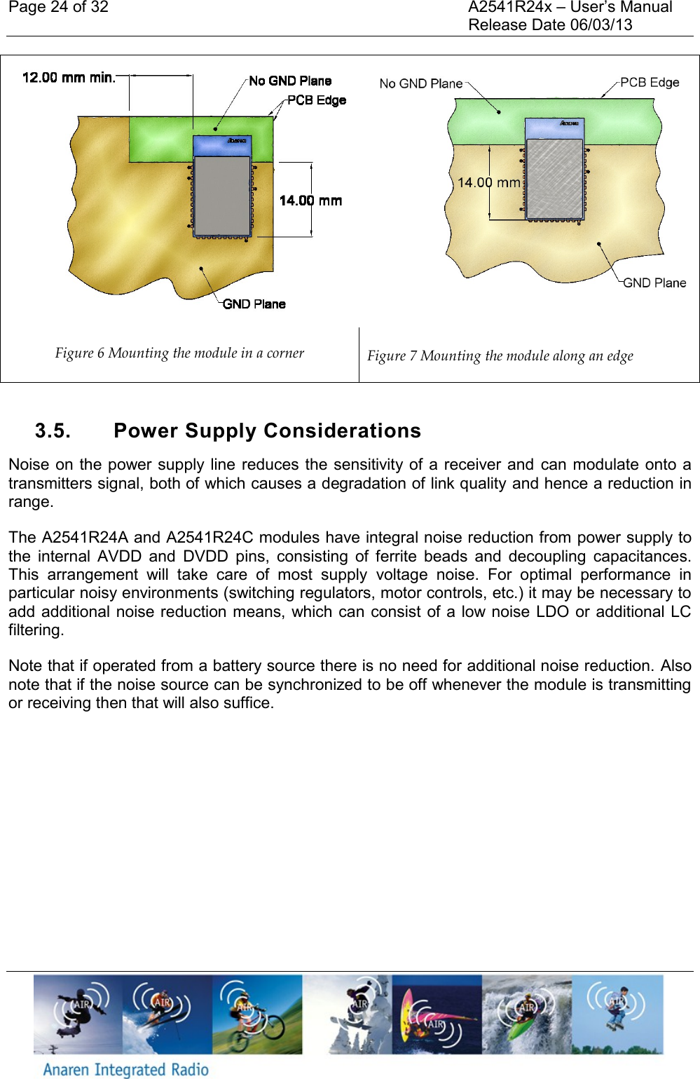 Page 24 of 32    A2541R24x &ndash; User&rsquo;s Manual     Release Date 06/03/13     Figure 6 Mounting the module in a corner  Figure 7 Mounting the module along an edge  3.5.  Power Supply Considerations Noise on the power supply line reduces the sensitivity of a  receiver and  can modulate onto  a transmitters signal, both of which causes a degradation of link quality and hence a reduction in range.  The A2541R24A and A2541R24C modules have integral noise reduction from power supply to the  internal  AVDD  and  DVDD  pins,  consisting  of  ferrite  beads  and  decoupling  capacitances. This  arrangement  will  take  care  of  most  supply  voltage  noise.  For  optimal  performance  in particular noisy environments (switching regulators, motor controls, etc.) it may be necessary to add additional noise reduction means, which can consist of a low noise LDO or additional LC filtering.  Note that if operated from a battery source there is no need for additional noise reduction. Also note that if the noise source can be synchronized to be off whenever the module is transmitting or receiving then that will also suffice.    