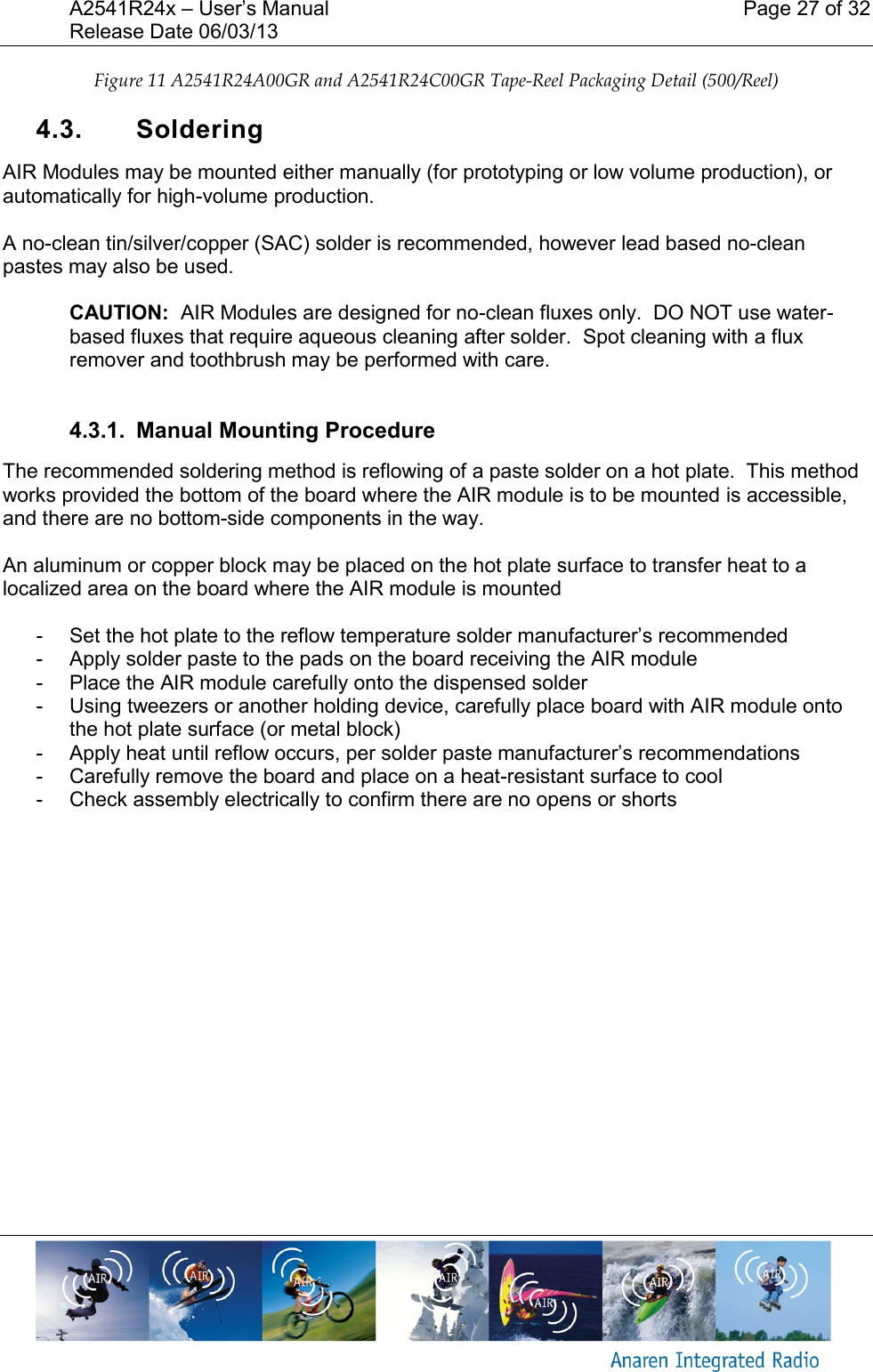 A2541R24x &ndash; User&rsquo;s Manual    Page 27 of 32 Release Date 06/03/13       Figure 11 A2541R24A00GR and A2541R24C00GR Tape-Reel Packaging Detail (500/Reel) 4.3.  Soldering  AIR Modules may be mounted either manually (for prototyping or low volume production), or automatically for high-volume production.  A no-clean tin/silver/copper (SAC) solder is recommended, however lead based no-clean pastes may also be used.  CAUTION:  AIR Modules are designed for no-clean fluxes only.  DO NOT use water-based fluxes that require aqueous cleaning after solder.  Spot cleaning with a flux remover and toothbrush may be performed with care.  4.3.1.  Manual Mounting Procedure The recommended soldering method is reflowing of a paste solder on a hot plate.  This method works provided the bottom of the board where the AIR module is to be mounted is accessible, and there are no bottom-side components in the way.    An aluminum or copper block may be placed on the hot plate surface to transfer heat to a localized area on the board where the AIR module is mounted  -  Set the hot plate to the reflow temperature solder manufacturer&rsquo;s recommended  -  Apply solder paste to the pads on the board receiving the AIR module -  Place the AIR module carefully onto the dispensed solder -  Using tweezers or another holding device, carefully place board with AIR module onto the hot plate surface (or metal block) -  Apply heat until reflow occurs, per solder paste manufacturer&rsquo;s recommendations -  Carefully remove the board and place on a heat-resistant surface to cool -  Check assembly electrically to confirm there are no opens or shorts    