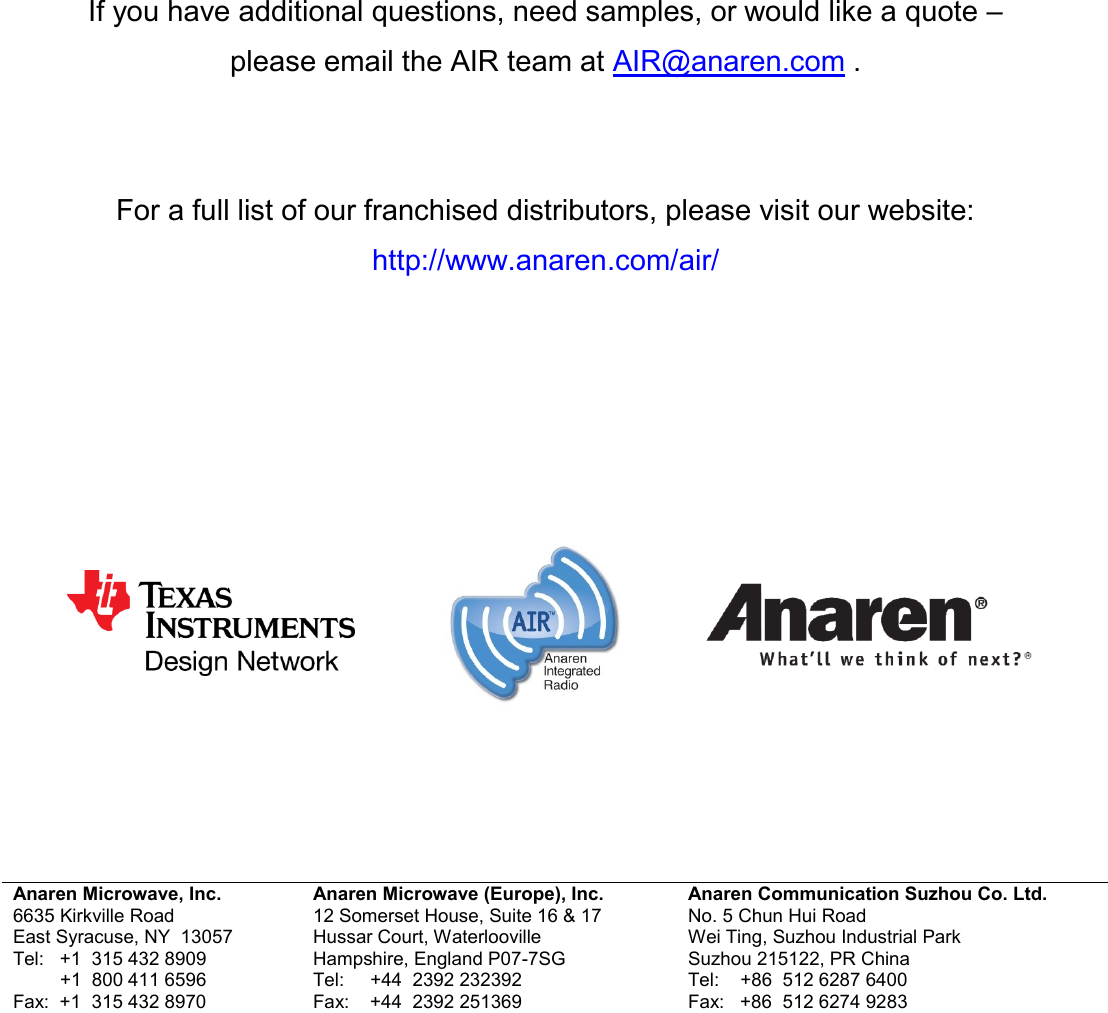           If you have additional questions, need samples, or would like a quote &ndash;  please email the AIR team at AIR@anaren.com .    For a full list of our franchised distributors, please visit our website: http://www.anaren.com/air/                     Anaren Microwave, Inc. 6635 Kirkville Road East Syracuse, NY  13057 Tel:   +1  315 432 8909          +1  800 411 6596 Fax:  +1  315 432 8970 Anaren Microwave (Europe), Inc. 12 Somerset House, Suite 16 &amp; 17 Hussar Court, Waterlooville Hampshire, England P07-7SG Tel:     +44  2392 232392 Fax:    +44  2392 251369 Anaren Communication Suzhou Co. Ltd. No. 5 Chun Hui Road Wei Ting, Suzhou Industrial Park Suzhou 215122, PR China Tel:    +86  512 6287 6400 Fax:   +86  512 6274 9283    Attach distributor contact information here 