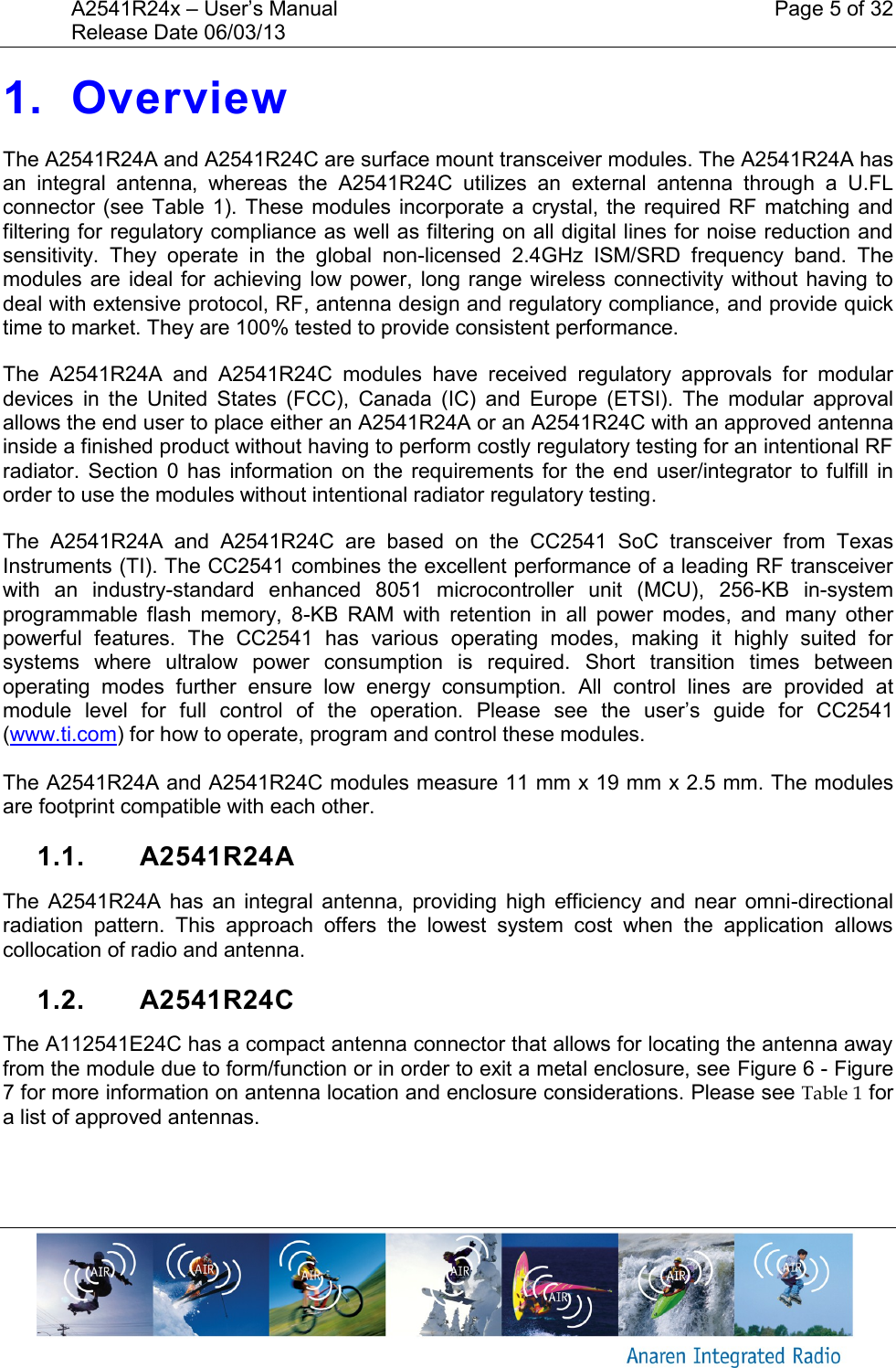 A2541R24x &ndash; User&rsquo;s Manual    Page 5 of 32 Release Date 06/03/13       1. Overview The A2541R24A and A2541R24C are surface mount transceiver modules. The A2541R24A has an  integral  antenna,  whereas  the  A2541R24C  utilizes  an  external  antenna  through  a  U.FL connector (see Table  1).  These modules incorporate a crystal, the required RF  matching  and filtering for regulatory compliance as well as filtering on all digital lines for noise reduction and sensitivity.  They  operate  in  the  global  non-licensed  2.4GHz  ISM/SRD  frequency  band.  The modules are  ideal for  achieving  low power, long range  wireless  connectivity without having  to deal with extensive protocol, RF, antenna design and regulatory compliance, and provide quick time to market. They are 100% tested to provide consistent performance. The  A2541R24A  and  A2541R24C  modules  have  received  regulatory  approvals  for  modular devices  in  the  United  States  (FCC),  Canada  (IC)  and  Europe  (ETSI).  The  modular  approval allows the end user to place either an A2541R24A or an A2541R24C with an approved antenna inside a finished product without having to perform costly regulatory testing for an intentional RF radiator.  Section 0  has  information  on  the requirements for  the  end  user/integrator  to fulfill  in order to use the modules without intentional radiator regulatory testing. The  A2541R24A  and  A2541R24C  are  based  on  the  CC2541  SoC  transceiver  from  Texas Instruments (TI). The CC2541 combines the excellent performance of a leading RF transceiver with  an  industry-standard  enhanced  8051  microcontroller  unit  (MCU),  256-KB  in-system programmable  flash  memory,  8-KB  RAM  with  retention  in  all  power  modes,  and  many  other powerful  features.  The  CC2541  has  various  operating  modes,  making  it  highly  suited  for systems  where  ultralow  power  consumption  is  required.  Short  transition  times  between operating  modes  further  ensure  low  energy  consumption.  All  control  lines  are  provided  at module  level  for  full  control  of  the  operation.  Please  see  the  user&rsquo;s  guide  for  CC2541 (www.ti.com) for how to operate, program and control these modules.  The A2541R24A and A2541R24C modules measure 11 mm x 19 mm x 2.5 mm. The modules are footprint compatible with each other. 1.1.  A2541R24A The  A2541R24A  has  an  integral  antenna,  providing  high  efficiency  and  near  omni-directional radiation  pattern.  This  approach  offers  the  lowest  system  cost  when  the  application  allows collocation of radio and antenna. 1.2.  A2541R24C The A112541E24C has a compact antenna connector that allows for locating the antenna away from the module due to form/function or in order to exit a metal enclosure, see Figure 6 - Figure 7 for more information on antenna location and enclosure considerations. Please see Table 1 for a list of approved antennas.  