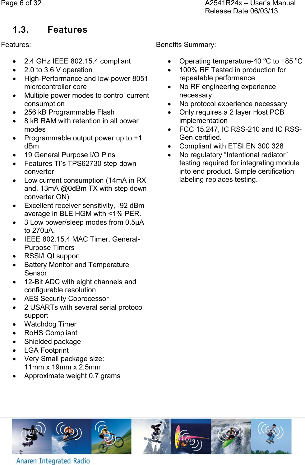 Page 6 of 32    A2541R24x &ndash; User&rsquo;s Manual     Release Date 06/03/13    1.3.  Features Features:   2.4 GHz IEEE 802.15.4 compliant   2.0 to 3.6 V operation   High-Performance and low-power 8051 microcontroller core   Multiple power modes to control current consumption   256 kB Programmable Flash   8 kB RAM with retention in all power modes   Programmable output power up to +1 dBm  19 General Purpose I/O Pins  Features TI&rsquo;s TPS62730 step-down converter   Low current consumption (14mA in RX and, 13mA @0dBm TX with step down converter ON)   Excellent receiver sensitivity, -92 dBm average in BLE HGM with <1% PER.   3 Low power/sleep modes from 0.5&micro;A to 270&micro;A.    IEEE 802.15.4 MAC Timer, General-Purpose Timers   RSSI/LQI support   Battery Monitor and Temperature Sensor  12-Bit ADC with eight channels and configurable resolution   AES Security Coprocessor   2 USARTs with several serial protocol support   Watchdog Timer   RoHS Compliant   Shielded package   LGA Footprint   Very Small package size:  11mm x 19mm x 2.5mm   Approximate weight 0.7 grams Benefits Summary:   Operating temperature-40 oC to +85 oC   100% RF Tested in production for repeatable performance   No RF engineering experience necessary   No protocol experience necessary   Only requires a 2 layer Host PCB implementation   FCC 15.247, IC RSS-210 and IC RSS-Gen certified.   Compliant with ETSI EN 300 328  No regulatory &ldquo;Intentional radiator&rdquo; testing required for integrating module into end product. Simple certification labeling replaces testing.  