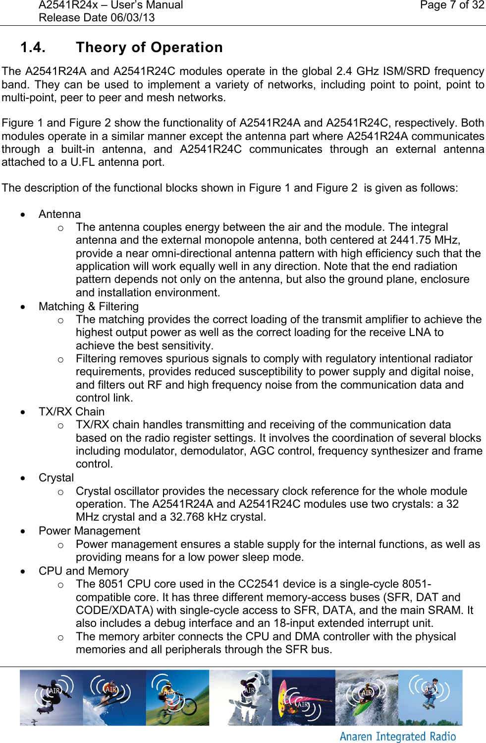 A2541R24x &ndash; User&rsquo;s Manual    Page 7 of 32 Release Date 06/03/13       1.4.  Theory of Operation The A2541R24A and A2541R24C modules operate in the global 2.4 GHz ISM/SRD frequency band. They  can be  used to  implement a  variety  of  networks,  including  point to  point,  point to multi-point, peer to peer and mesh networks. Figure 1 and Figure 2 show the functionality of A2541R24A and A2541R24C, respectively. Both modules operate in a similar manner except the antenna part where A2541R24A communicates through  a  built-in  antenna,  and  A2541R24C  communicates  through  an  external  antenna attached to a U.FL antenna port. The description of the functional blocks shown in Figure 1 and Figure 2  is given as follows:   Antenna o  The antenna couples energy between the air and the module. The integral antenna and the external monopole antenna, both centered at 2441.75 MHz,  provide a near omni-directional antenna pattern with high efficiency such that the application will work equally well in any direction. Note that the end radiation pattern depends not only on the antenna, but also the ground plane, enclosure and installation environment.   Matching &amp; Filtering o  The matching provides the correct loading of the transmit amplifier to achieve the highest output power as well as the correct loading for the receive LNA to achieve the best sensitivity. o  Filtering removes spurious signals to comply with regulatory intentional radiator requirements, provides reduced susceptibility to power supply and digital noise, and filters out RF and high frequency noise from the communication data and control link.   TX/RX Chain o  TX/RX chain handles transmitting and receiving of the communication data based on the radio register settings. It involves the coordination of several blocks including modulator, demodulator, AGC control, frequency synthesizer and frame control.   Crystal o  Crystal oscillator provides the necessary clock reference for the whole module operation. The A2541R24A and A2541R24C modules use two crystals: a 32 MHz crystal and a 32.768 kHz crystal.   Power Management o  Power management ensures a stable supply for the internal functions, as well as providing means for a low power sleep mode.   CPU and Memory o  The 8051 CPU core used in the CC2541 device is a single-cycle 8051-compatible core. It has three different memory-access buses (SFR, DAT and CODE/XDATA) with single-cycle access to SFR, DATA, and the main SRAM. It also includes a debug interface and an 18-input extended interrupt unit. o  The memory arbiter connects the CPU and DMA controller with the physical memories and all peripherals through the SFR bus. 