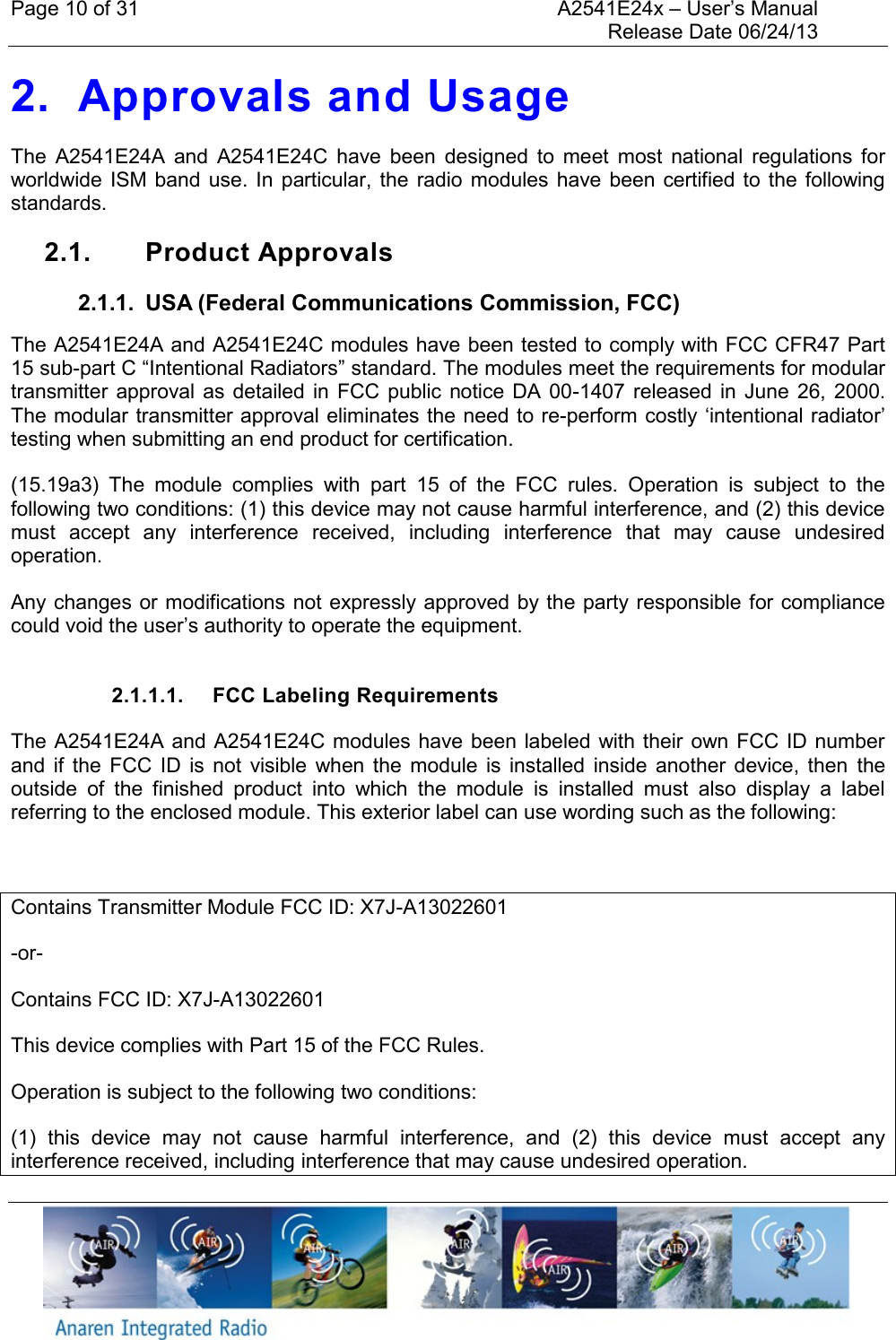 Page 10 of 31    A2541E24x &ndash; User&rsquo;s Manual     Release Date 06/24/13     2. Approvals and Usage The  A2541E24A  and  A2541E24C  have  been  designed  to  meet  most  national  regulations  for worldwide ISM band  use.  In  particular, the radio  modules  have been  certified to  the following standards.  2.1.  Product Approvals 2.1.1.  USA (Federal Communications Commission, FCC) The A2541E24A and A2541E24C modules have been tested to comply with FCC CFR47 Part 15 sub-part C &ldquo;Intentional Radiators&rdquo; standard. The modules meet the requirements for modular transmitter approval as  detailed in  FCC  public notice DA  00-1407 released in  June  26,  2000. The modular transmitter approval eliminates the need to re-perform costly &lsquo;intentional radiator&rsquo; testing when submitting an end product for certification. (15.19a3)  The  module  complies  with  part  15  of  the  FCC  rules.  Operation  is  subject  to  the following two conditions: (1) this device may not cause harmful interference, and (2) this device must  accept  any  interference  received,  including  interference  that  may  cause  undesired operation. Any changes or modifications not expressly approved by the party responsible for compliance could void the user&rsquo;s authority to operate the equipment.  2.1.1.1.  FCC Labeling Requirements The A2541E24A and A2541E24C modules have been labeled with their own FCC ID number and  if  the  FCC  ID  is  not  visible  when  the  module  is  installed  inside  another  device,  then  the outside  of  the  finished  product  into  which  the  module  is  installed  must  also  display  a  label referring to the enclosed module. This exterior label can use wording such as the following:  Contains Transmitter Module FCC ID: X7J-A13022601 -or- Contains FCC ID: X7J-A13022601 This device complies with Part 15 of the FCC Rules.  Operation is subject to the following two conditions:  (1)  this  device  may  not  cause  harmful  interference,  and  (2)  this  device  must  accept  any interference received, including interference that may cause undesired operation. 