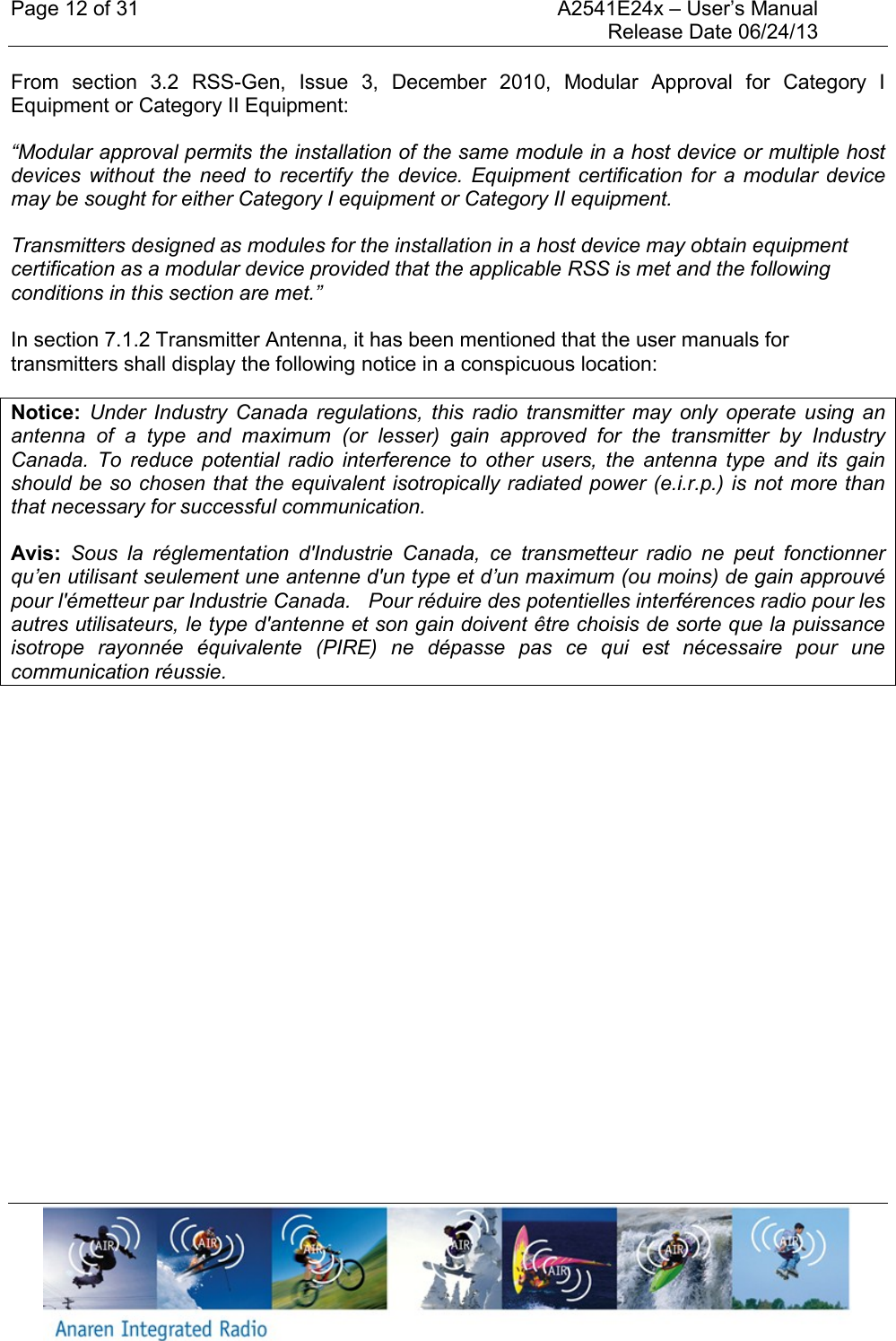 Page 12 of 31    A2541E24x &ndash; User&rsquo;s Manual     Release Date 06/24/13     From  section  3.2  RSS-Gen,  Issue  3,  December  2010,  Modular  Approval  for  Category  I Equipment or Category II Equipment: &ldquo;Modular approval permits the installation of the same module in a host device or multiple host devices  without  the  need  to  recertify the  device. Equipment  certification  for  a  modular  device may be sought for either Category I equipment or Category II equipment. Transmitters designed as modules for the installation in a host device may obtain equipment certification as a modular device provided that the applicable RSS is met and the following conditions in this section are met.&rdquo;  In section 7.1.2 Transmitter Antenna, it has been mentioned that the user manuals for transmitters shall display the following notice in a conspicuous location: Notice:  Under  Industry  Canada  regulations,  this  radio  transmitter  may  only  operate  using  an antenna  of  a  type  and  maximum  (or  lesser)  gain  approved  for  the  transmitter  by  Industry Canada.  To  reduce  potential  radio  interference  to  other  users,  the  antenna  type  and  its  gain should be so chosen that the equivalent isotropically radiated power (e.i.r.p.) is not more than that necessary for successful communication. Avis:  Sous  la  r&eacute;glementation  d'Industrie  Canada,  ce  transmetteur  radio  ne  peut  fonctionner qu&rsquo;en utilisant seulement une antenne d'un type et d&rsquo;un maximum (ou moins) de gain approuv&eacute; pour l'&eacute;metteur par Industrie Canada.   Pour r&eacute;duire des potentielles interf&eacute;rences radio pour les autres utilisateurs, le type d'antenne et son gain doivent &ecirc;tre choisis de sorte que la puissance isotrope  rayonn&eacute;e  &eacute;quivalente  (PIRE)  ne  d&eacute;passe  pas  ce  qui  est  n&eacute;cessaire  pour  une communication r&eacute;ussie.    