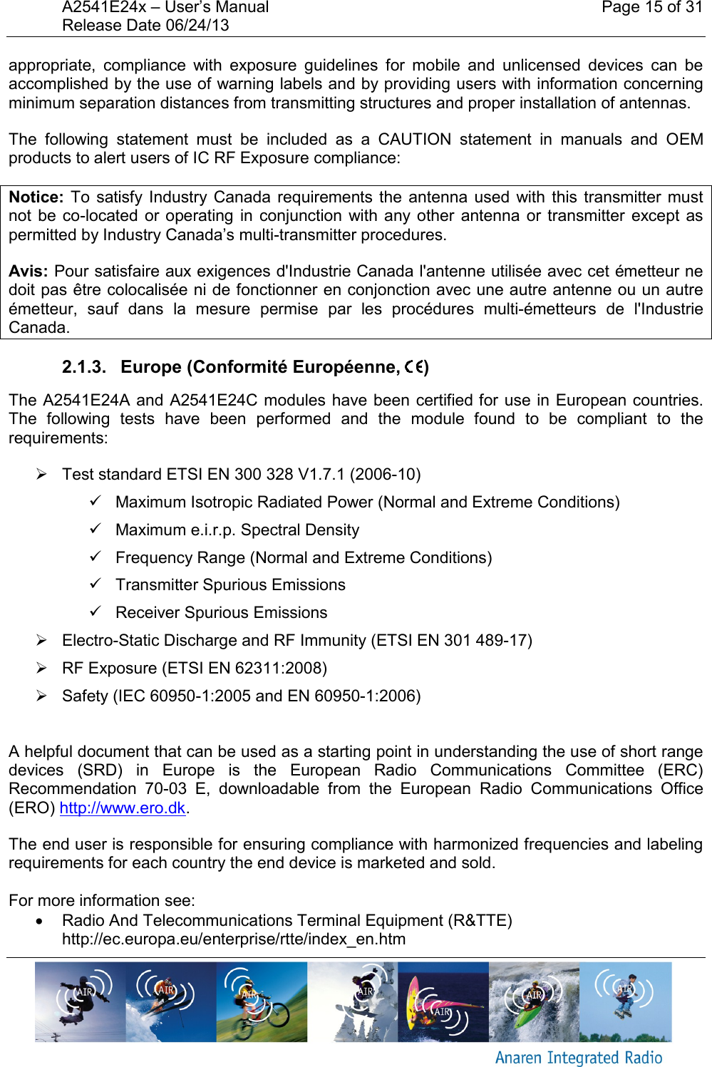 A2541E24x &ndash; User&rsquo;s Manual    Page 15 of 31 Release Date 06/24/13       appropriate,  compliance  with  exposure  guidelines  for  mobile  and  unlicensed  devices  can  be accomplished by the use of warning labels and by providing users with information concerning minimum separation distances from transmitting structures and proper installation of antennas. The  following  statement  must  be  included  as  a  CAUTION  statement  in  manuals  and  OEM products to alert users of IC RF Exposure compliance: Notice: To  satisfy Industry Canada  requirements the  antenna  used  with  this  transmitter must not  be  co-located or  operating in  conjunction  with  any other  antenna or  transmitter  except as permitted by Industry Canada&rsquo;s multi-transmitter procedures. Avis: Pour satisfaire aux exigences d'Industrie Canada l'antenne utilis&eacute;e avec cet &eacute;metteur ne doit pas &ecirc;tre colocalis&eacute;e ni de fonctionner en conjonction avec une autre antenne ou un autre &eacute;metteur,  sauf  dans  la  mesure  permise  par  les  proc&eacute;dures  multi-&eacute;metteurs  de  l'Industrie Canada. 2.1.3.   Europe (Conformit&eacute; Europ&eacute;enne,  ) The A2541E24A and A2541E24C modules have been certified for use in European countries. The  following  tests  have  been  performed  and  the  module  found  to  be  compliant  to  the requirements:   Test standard ETSI EN 300 328 V1.7.1 (2006-10)   Maximum Isotropic Radiated Power (Normal and Extreme Conditions)   Maximum e.i.r.p. Spectral Density   Frequency Range (Normal and Extreme Conditions)   Transmitter Spurious Emissions   Receiver Spurious Emissions   Electro-Static Discharge and RF Immunity (ETSI EN 301 489-17)   RF Exposure (ETSI EN 62311:2008)   Safety (IEC 60950-1:2005 and EN 60950-1:2006)   A helpful document that can be used as a starting point in understanding the use of short range devices  (SRD)  in  Europe  is  the  European  Radio  Communications  Committee  (ERC) Recommendation  70-03  E,  downloadable  from  the  European  Radio  Communications  Office (ERO) http://www.ero.dk. The end user is responsible for ensuring compliance with harmonized frequencies and labeling requirements for each country the end device is marketed and sold.   For more information see:   Radio And Telecommunications Terminal Equipment (R&amp;TTE) http://ec.europa.eu/enterprise/rtte/index_en.htm 