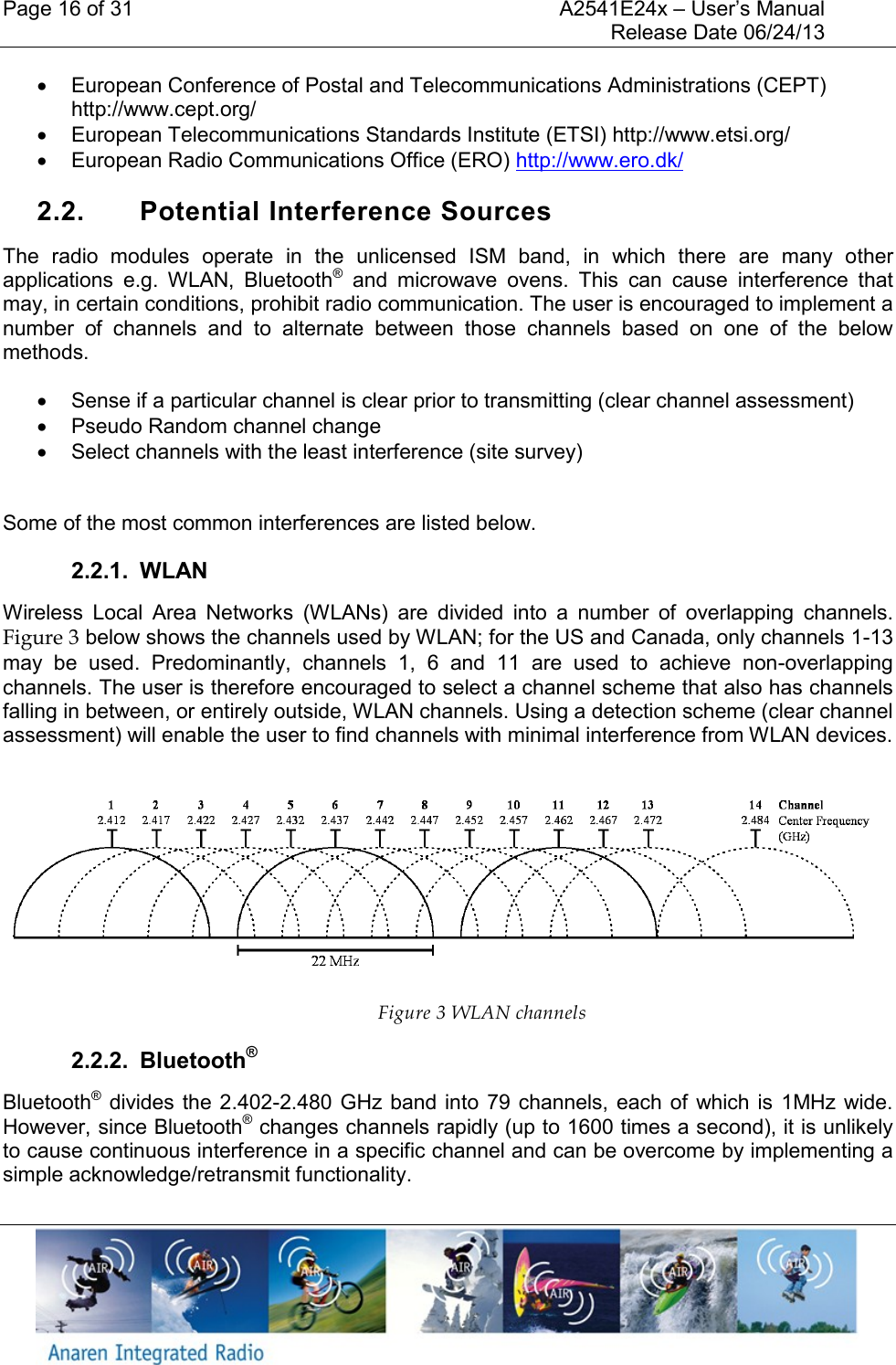 Page 16 of 31    A2541E24x &ndash; User&rsquo;s Manual     Release Date 06/24/13       European Conference of Postal and Telecommunications Administrations (CEPT) http://www.cept.org/   European Telecommunications Standards Institute (ETSI) http://www.etsi.org/   European Radio Communications Office (ERO) http://www.ero.dk/  2.2.  Potential Interference Sources The  radio  modules  operate  in  the  unlicensed  ISM  band,  in  which  there  are  many  other applications  e.g.  WLAN,  Bluetooth&reg;  and  microwave  ovens.  This  can  cause  interference  that may, in certain conditions, prohibit radio communication. The user is encouraged to implement a number  of  channels  and  to  alternate  between  those  channels  based  on  one  of  the  below methods.   Sense if a particular channel is clear prior to transmitting (clear channel assessment)   Pseudo Random channel change   Select channels with the least interference (site survey)  Some of the most common interferences are listed below. 2.2.1.  WLAN Wireless  Local  Area  Networks  (WLANs)  are  divided  into  a  number  of  overlapping  channels. Figure 3 below shows the channels used by WLAN; for the US and Canada, only channels 1-13 may  be  used.  Predominantly,  channels  1,  6  and  11  are  used  to  achieve  non-overlapping channels. The user is therefore encouraged to select a channel scheme that also has channels falling in between, or entirely outside, WLAN channels. Using a detection scheme (clear channel assessment) will enable the user to find channels with minimal interference from WLAN devices.   Figure 3 WLAN channels 2.2.2.  Bluetooth&reg; Bluetooth&reg; divides the 2.402-2.480 GHz band  into  79 channels,  each of  which is  1MHz  wide. However, since Bluetooth&reg; changes channels rapidly (up to 1600 times a second), it is unlikely to cause continuous interference in a specific channel and can be overcome by implementing a simple acknowledge/retransmit functionality. 
