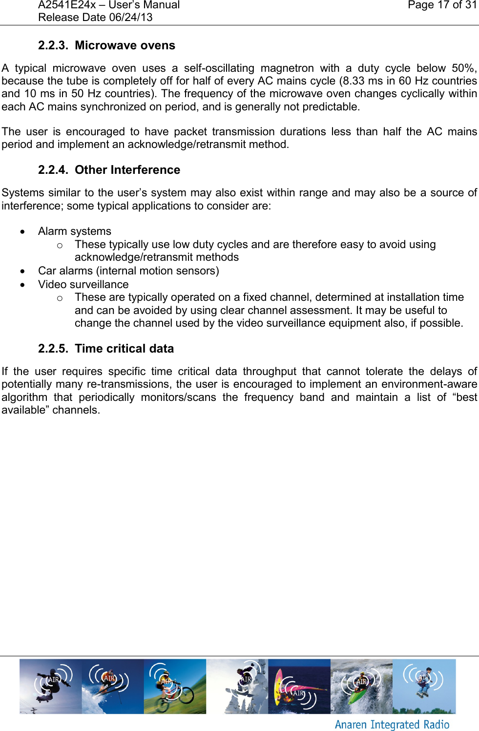 A2541E24x &ndash; User&rsquo;s Manual    Page 17 of 31 Release Date 06/24/13       2.2.3.  Microwave ovens A  typical  microwave  oven  uses  a  self-oscillating  magnetron  with  a  duty  cycle  below  50%, because the tube is completely off for half of every AC mains cycle (8.33 ms in 60 Hz countries and 10 ms in 50 Hz countries). The frequency of the microwave oven changes cyclically within each AC mains synchronized on period, and is generally not predictable. The  user  is  encouraged  to  have  packet  transmission  durations  less  than  half  the  AC  mains period and implement an acknowledge/retransmit method. 2.2.4.  Other Interference Systems similar to the user&rsquo;s system may also exist within range and may also be a source of interference; some typical applications to consider are:   Alarm systems o  These typically use low duty cycles and are therefore easy to avoid using acknowledge/retransmit methods   Car alarms (internal motion sensors)   Video surveillance o  These are typically operated on a fixed channel, determined at installation time and can be avoided by using clear channel assessment. It may be useful to change the channel used by the video surveillance equipment also, if possible. 2.2.5.  Time critical data If  the  user  requires  specific  time  critical  data  throughput  that  cannot  tolerate  the  delays  of potentially many re-transmissions, the user is encouraged to implement an environment-aware algorithm  that  periodically  monitors/scans  the  frequency  band  and  maintain  a  list  of  &ldquo;best available&rdquo; channels.    