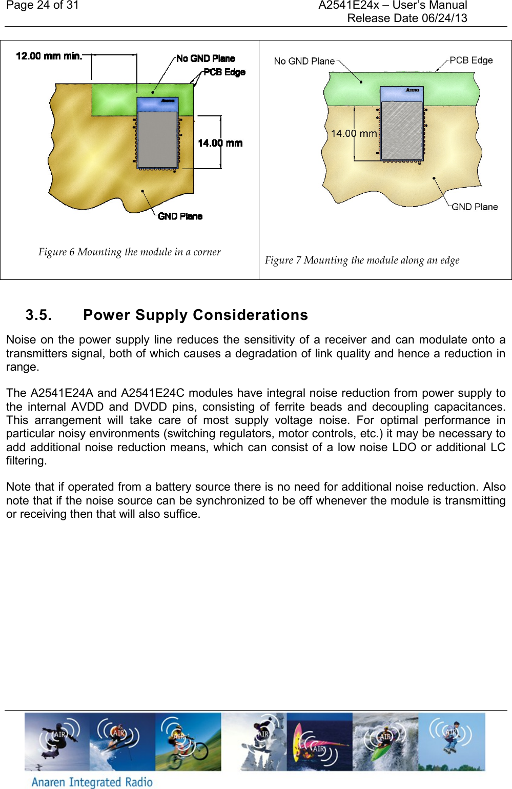 Page 24 of 31    A2541E24x &ndash; User&rsquo;s Manual     Release Date 06/24/13      Figure 6 Mounting the module in a corner  Figure 7 Mounting the module along an edge  3.5.  Power Supply Considerations Noise on the power supply line reduces the sensitivity of a  receiver and  can modulate onto a transmitters signal, both of which causes a degradation of link quality and hence a reduction in range.  The A2541E24A and A2541E24C modules have integral noise reduction from power supply to the  internal  AVDD  and  DVDD  pins,  consisting  of  ferrite  beads  and  decoupling  capacitances. This  arrangement  will  take  care  of  most  supply  voltage  noise.  For  optimal  performance  in particular noisy environments (switching regulators, motor controls, etc.) it may be necessary to add additional noise reduction means, which can consist of a low noise LDO or  additional LC filtering.  Note that if operated from a battery source there is no need for additional noise reduction. Also note that if the noise source can be synchronized to be off whenever the module is transmitting or receiving then that will also suffice.    