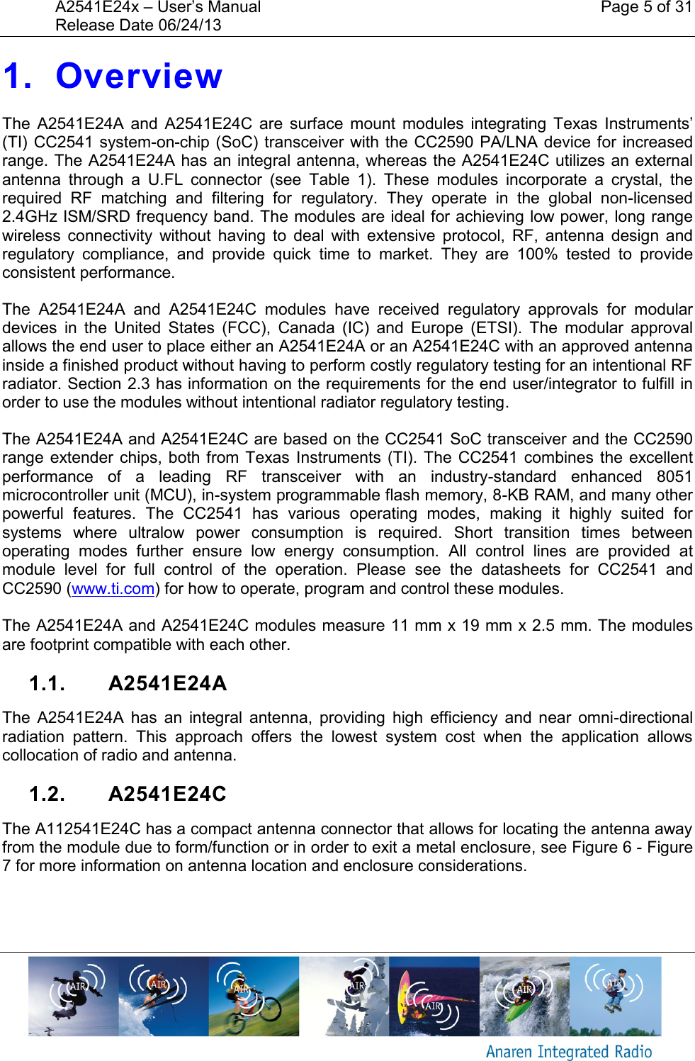 A2541E24x &ndash; User&rsquo;s Manual    Page 5 of 31 Release Date 06/24/13       1. Overview The  A2541E24A  and  A2541E24C  are  surface  mount  modules  integrating  Texas  Instruments&rsquo; (TI) CC2541  system-on-chip (SoC) transceiver with the CC2590 PA/LNA  device for increased range. The A2541E24A has an integral antenna, whereas the A2541E24C utilizes an external antenna  through  a  U.FL  connector  (see  Table  1).  These  modules  incorporate  a  crystal,  the required  RF  matching  and  filtering  for  regulatory.  They  operate  in  the  global  non-licensed 2.4GHz ISM/SRD frequency band. The modules are ideal for achieving low power, long range wireless  connectivity  without  having  to  deal  with  extensive  protocol,  RF,  antenna  design  and regulatory  compliance,  and  provide  quick  time  to  market.  They  are  100%  tested  to  provide consistent performance. The  A2541E24A  and  A2541E24C  modules  have  received  regulatory  approvals  for  modular devices  in  the  United  States  (FCC),  Canada  (IC)  and  Europe  (ETSI).  The  modular  approval allows the end user to place either an A2541E24A or an A2541E24C with an approved antenna inside a finished product without having to perform costly regulatory testing for an intentional RF radiator. Section 2.3 has information on the requirements for the end user/integrator to fulfill in order to use the modules without intentional radiator regulatory testing. The A2541E24A and A2541E24C are based on the CC2541 SoC transceiver and the CC2590 range extender chips,  both from Texas  Instruments (TI). The  CC2541 combines  the  excellent performance  of  a  leading  RF  transceiver  with  an  industry-standard  enhanced  8051 microcontroller unit (MCU), in-system programmable flash memory, 8-KB RAM, and many other powerful  features.  The  CC2541  has  various  operating  modes,  making  it  highly  suited  for systems  where  ultralow  power  consumption  is  required.  Short  transition  times  between operating  modes  further  ensure  low  energy  consumption.  All  control  lines  are  provided  at module  level  for  full  control  of  the  operation.  Please  see  the  datasheets  for  CC2541  and CC2590 (www.ti.com) for how to operate, program and control these modules.  The A2541E24A and A2541E24C modules measure 11 mm x 19 mm x 2.5 mm. The modules are footprint compatible with each other. 1.1.  A2541E24A The  A2541E24A  has  an  integral  antenna,  providing  high  efficiency  and  near  omni-directional radiation  pattern.  This  approach  offers  the  lowest  system  cost  when  the  application  allows collocation of radio and antenna. 1.2.  A2541E24C The A112541E24C has a compact antenna connector that allows for locating the antenna away from the module due to form/function or in order to exit a metal enclosure, see Figure 6 - Figure 7 for more information on antenna location and enclosure considerations. 