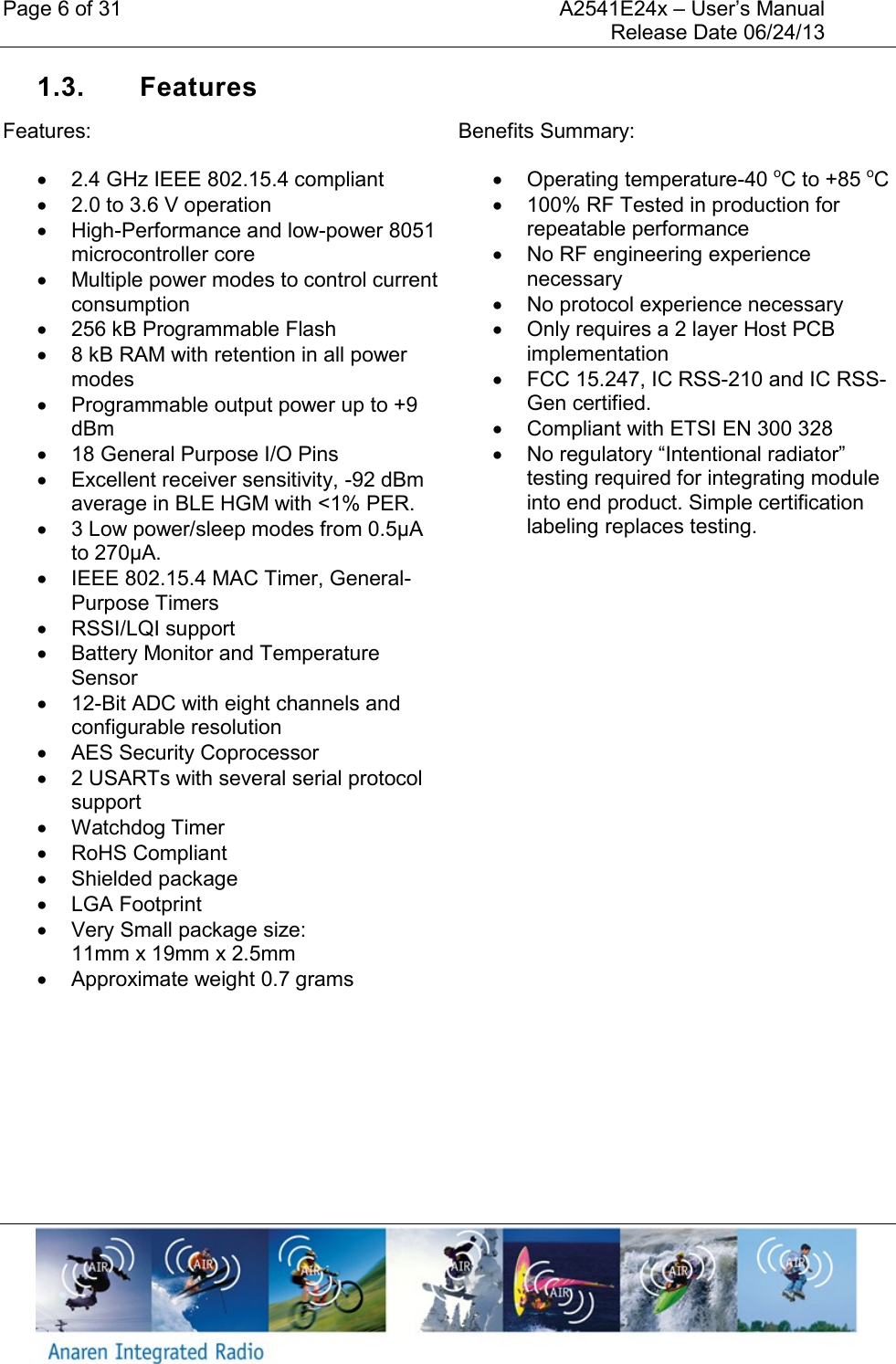 Page 6 of 31    A2541E24x &ndash; User&rsquo;s Manual     Release Date 06/24/13     1.3.  Features Features:   2.4 GHz IEEE 802.15.4 compliant   2.0 to 3.6 V operation   High-Performance and low-power 8051 microcontroller core   Multiple power modes to control current consumption   256 kB Programmable Flash   8 kB RAM with retention in all power modes   Programmable output power up to +9 dBm   18 General Purpose I/O Pins   Excellent receiver sensitivity, -92 dBm average in BLE HGM with <1% PER.   3 Low power/sleep modes from 0.5&micro;A to 270&micro;A.    IEEE 802.15.4 MAC Timer, General-Purpose Timers   RSSI/LQI support   Battery Monitor and Temperature Sensor  12-Bit ADC with eight channels and configurable resolution   AES Security Coprocessor   2 USARTs with several serial protocol support   Watchdog Timer   RoHS Compliant   Shielded package   LGA Footprint   Very Small package size:  11mm x 19mm x 2.5mm   Approximate weight 0.7 grams  Benefits Summary:   Operating temperature-40 oC to +85 oC   100% RF Tested in production for repeatable performance   No RF engineering experience necessary   No protocol experience necessary   Only requires a 2 layer Host PCB implementation   FCC 15.247, IC RSS-210 and IC RSS-Gen certified.   Compliant with ETSI EN 300 328  No regulatory &ldquo;Intentional radiator&rdquo; testing required for integrating module into end product. Simple certification labeling replaces testing.    