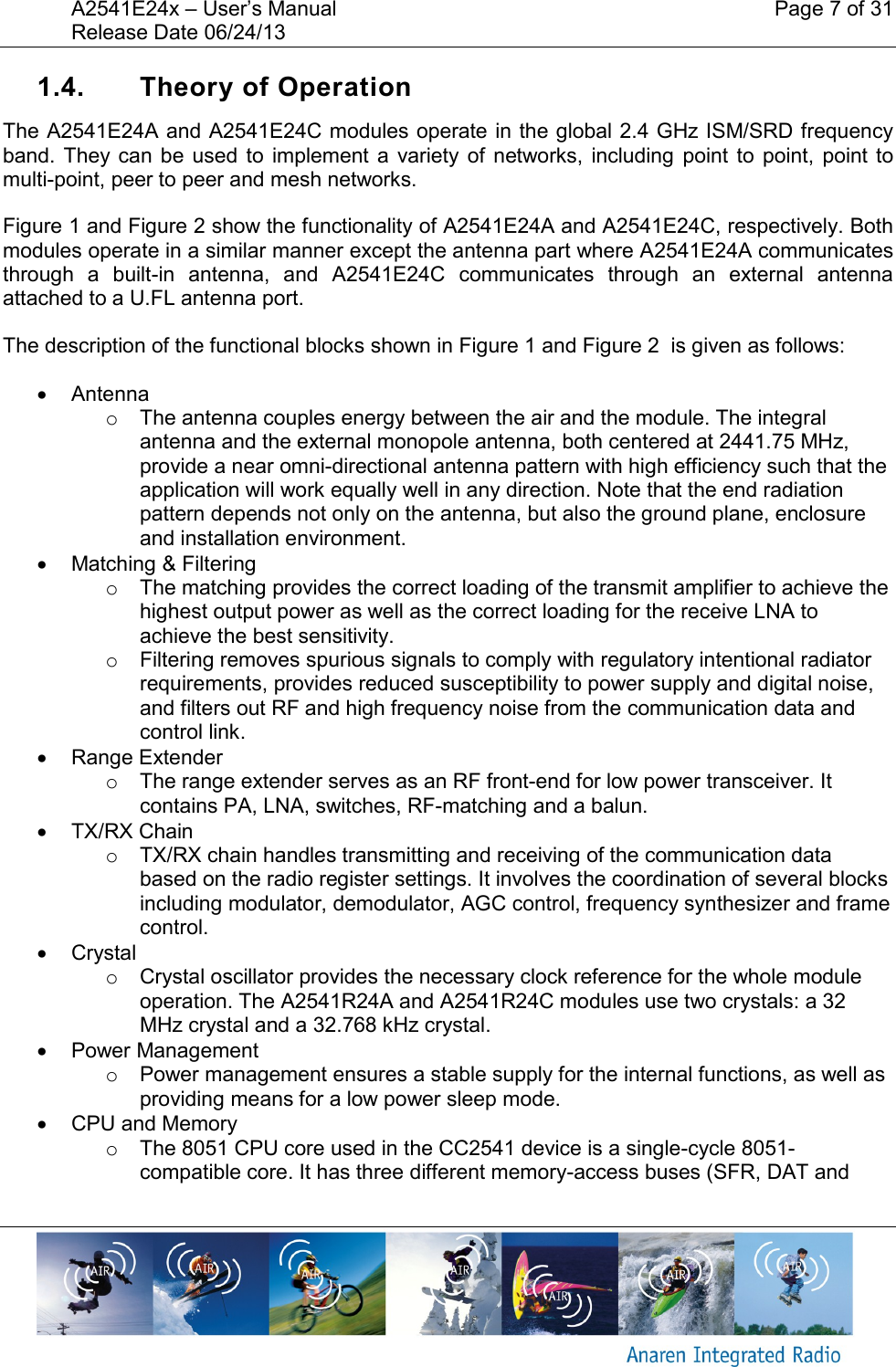 A2541E24x &ndash; User&rsquo;s Manual    Page 7 of 31 Release Date 06/24/13       1.4.  Theory of Operation The A2541E24A and A2541E24C modules operate in the global 2.4 GHz ISM/SRD frequency band. They  can  be  used  to  implement  a  variety  of  networks,  including  point  to  point,  point  to multi-point, peer to peer and mesh networks. Figure 1 and Figure 2 show the functionality of A2541E24A and A2541E24C, respectively. Both modules operate in a similar manner except the antenna part where A2541E24A communicates through  a  built-in  antenna,  and  A2541E24C  communicates  through  an  external  antenna attached to a U.FL antenna port. The description of the functional blocks shown in Figure 1 and Figure 2  is given as follows:   Antenna o  The antenna couples energy between the air and the module. The integral antenna and the external monopole antenna, both centered at 2441.75 MHz,  provide a near omni-directional antenna pattern with high efficiency such that the application will work equally well in any direction. Note that the end radiation pattern depends not only on the antenna, but also the ground plane, enclosure and installation environment.   Matching &amp; Filtering o  The matching provides the correct loading of the transmit amplifier to achieve the highest output power as well as the correct loading for the receive LNA to achieve the best sensitivity. o  Filtering removes spurious signals to comply with regulatory intentional radiator requirements, provides reduced susceptibility to power supply and digital noise, and filters out RF and high frequency noise from the communication data and control link.   Range Extender o  The range extender serves as an RF front-end for low power transceiver. It contains PA, LNA, switches, RF-matching and a balun.    TX/RX Chain o  TX/RX chain handles transmitting and receiving of the communication data based on the radio register settings. It involves the coordination of several blocks including modulator, demodulator, AGC control, frequency synthesizer and frame control.   Crystal o  Crystal oscillator provides the necessary clock reference for the whole module operation. The A2541R24A and A2541R24C modules use two crystals: a 32 MHz crystal and a 32.768 kHz crystal.   Power Management o  Power management ensures a stable supply for the internal functions, as well as providing means for a low power sleep mode.   CPU and Memory o  The 8051 CPU core used in the CC2541 device is a single-cycle 8051-compatible core. It has three different memory-access buses (SFR, DAT and 