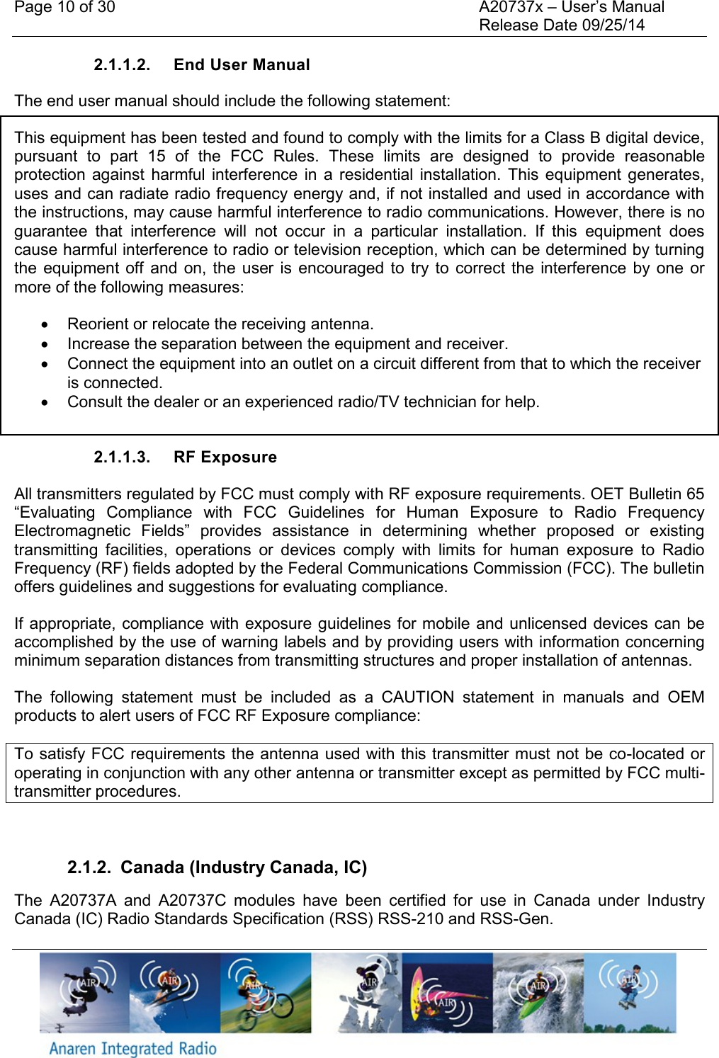 Page 10 of 30    A20737x &ndash; User&rsquo;s Manual     Release Date 09/25/14    2.1.1.2.  End User Manual The end user manual should include the following statement: This equipment has been tested and found to comply with the limits for a Class B digital device, pursuant  to  part  15  of  the  FCC  Rules.  These  limits  are  designed  to  provide  reasonable protection  against  harmful  interference  in  a  residential  installation.  This  equipment  generates, uses and can radiate radio frequency energy and, if not installed and used in accordance with the instructions, may cause harmful interference to radio communications. However, there is no guarantee  that  interference  will  not  occur  in  a  particular  installation.  If  this  equipment  does cause harmful interference to radio or television reception, which can be determined by turning the  equipment off  and  on,  the  user  is  encouraged to  try  to  correct the  interference by  one  or more of the following measures:    Reorient or relocate the receiving antenna.   Increase the separation between the equipment and receiver.   Connect the equipment into an outlet on a circuit different from that to which the receiver is connected.   Consult the dealer or an experienced radio/TV technician for help.  2.1.1.3.  RF Exposure All transmitters regulated by FCC must comply with RF exposure requirements. OET Bulletin 65 &ldquo;Evaluating  Compliance  with  FCC  Guidelines  for  Human  Exposure  to  Radio  Frequency Electromagnetic  Fields&rdquo;  provides  assistance  in  determining  whether  proposed  or  existing transmitting  facilities,  operations  or  devices  comply  with  limits  for  human  exposure  to  Radio Frequency (RF) fields adopted by the Federal Communications Commission (FCC). The bulletin offers guidelines and suggestions for evaluating compliance. If appropriate, compliance with exposure guidelines for mobile and unlicensed devices can  be accomplished by the use of warning labels and by providing users with information concerning minimum separation distances from transmitting structures and proper installation of antennas. The  following  statement  must  be  included  as  a  CAUTION  statement  in  manuals  and  OEM products to alert users of FCC RF Exposure compliance: To satisfy FCC requirements the antenna used with this transmitter must not be co-located or operating in conjunction with any other antenna or transmitter except as permitted by FCC multi-transmitter procedures.  2.1.2.  Canada (Industry Canada, IC) The  A20737A  and  A20737C  modules  have  been  certified  for  use  in  Canada  under  Industry Canada (IC) Radio Standards Specification (RSS) RSS-210 and RSS-Gen. 