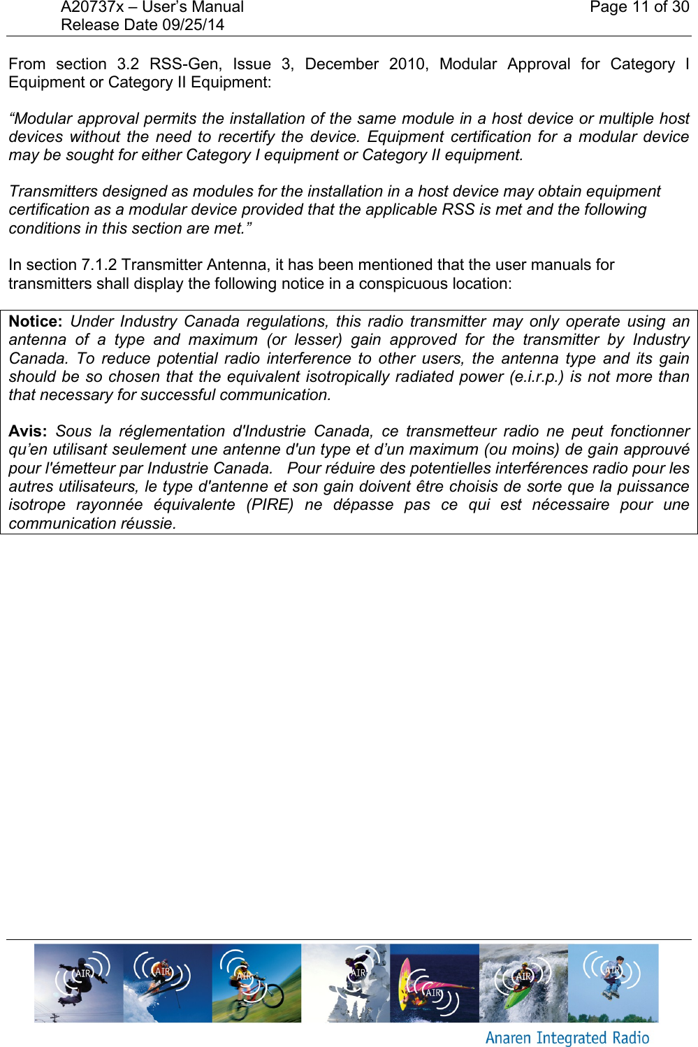 A20737x &ndash; User&rsquo;s Manual    Page 11 of 30 Release Date 09/25/14       From  section  3.2  RSS-Gen,  Issue  3,  December  2010,  Modular  Approval  for  Category  I Equipment or Category II Equipment: &ldquo;Modular approval permits the installation of the same module in a host device or multiple host devices  without  the  need  to  recertify the  device.  Equipment  certification for  a  modular  device may be sought for either Category I equipment or Category II equipment. Transmitters designed as modules for the installation in a host device may obtain equipment certification as a modular device provided that the applicable RSS is met and the following conditions in this section are met.&rdquo;  In section 7.1.2 Transmitter Antenna, it has been mentioned that the user manuals for transmitters shall display the following notice in a conspicuous location: Notice:  Under Industry  Canada  regulations,  this  radio  transmitter  may  only  operate  using  an antenna  of  a  type  and  maximum  (or  lesser)  gain  approved  for  the  transmitter  by  Industry Canada.  To  reduce  potential  radio  interference  to  other  users,  the  antenna  type  and  its  gain should be so chosen that the equivalent isotropically radiated power (e.i.r.p.) is not more than that necessary for successful communication. Avis:  Sous  la  r&eacute;glementation  d'Industrie  Canada,  ce  transmetteur  radio  ne  peut  fonctionner qu&rsquo;en utilisant seulement une antenne d'un type et d&rsquo;un maximum (ou moins) de gain approuv&eacute; pour l'&eacute;metteur par Industrie Canada.   Pour r&eacute;duire des potentielles interf&eacute;rences radio pour les autres utilisateurs, le type d'antenne et son gain doivent &ecirc;tre choisis de sorte que la puissance isotrope  rayonn&eacute;e  &eacute;quivalente  (PIRE)  ne  d&eacute;passe  pas  ce  qui  est  n&eacute;cessaire  pour  une communication r&eacute;ussie.    