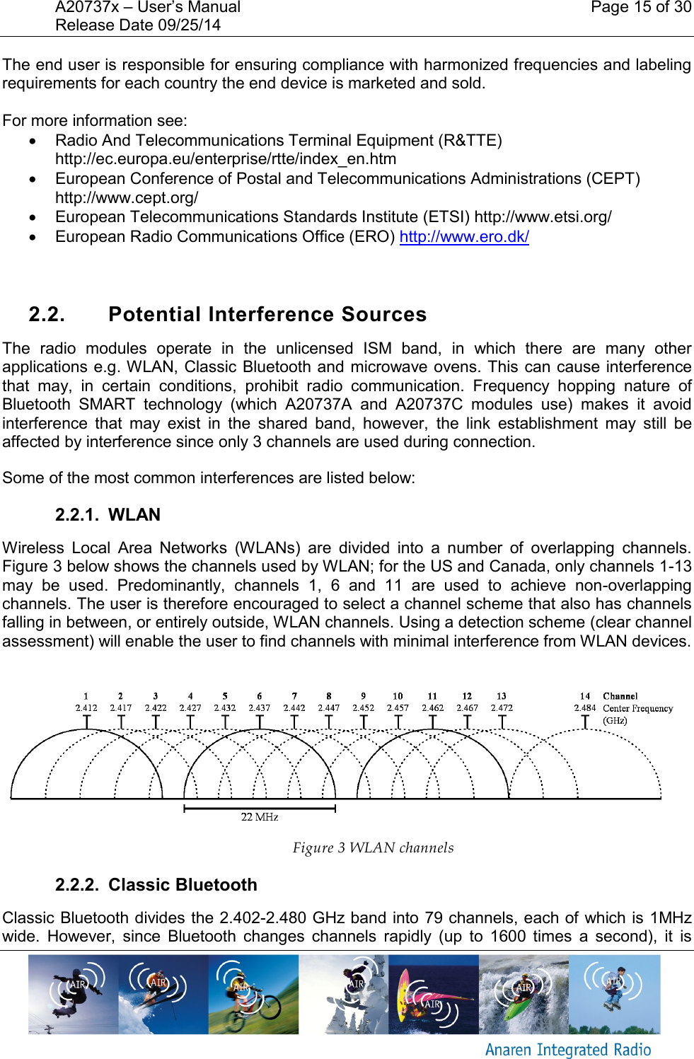 A20737x &ndash; User&rsquo;s Manual    Page 15 of 30 Release Date 09/25/14       The end user is responsible for ensuring compliance with harmonized frequencies and labeling requirements for each country the end device is marketed and sold.   For more information see:   Radio And Telecommunications Terminal Equipment (R&amp;TTE) http://ec.europa.eu/enterprise/rtte/index_en.htm   European Conference of Postal and Telecommunications Administrations (CEPT) http://www.cept.org/   European Telecommunications Standards Institute (ETSI) http://www.etsi.org/   European Radio Communications Office (ERO) http://www.ero.dk/    2.2.  Potential Interference Sources The  radio  modules  operate  in  the  unlicensed  ISM  band,  in  which  there  are  many  other applications e.g. WLAN, Classic Bluetooth and microwave ovens. This can cause interference that  may,  in  certain  conditions,  prohibit  radio  communication.  Frequency  hopping  nature  of Bluetooth  SMART  technology  (which  A20737A  and  A20737C  modules  use)  makes  it  avoid interference  that  may  exist  in  the  shared  band,  however,  the  link  establishment  may  still  be affected by interference since only 3 channels are used during connection.  Some of the most common interferences are listed below: 2.2.1.  WLAN Wireless  Local  Area  Networks  (WLANs)  are  divided  into  a  number  of  overlapping  channels. Figure 3 below shows the channels used by WLAN; for the US and Canada, only channels 1-13 may  be  used.  Predominantly,  channels  1,  6  and  11  are  used  to  achieve  non-overlapping channels. The user is therefore encouraged to select a channel scheme that also has channels falling in between, or entirely outside, WLAN channels. Using a detection scheme (clear channel assessment) will enable the user to find channels with minimal interference from WLAN devices.   Figure 3 WLAN channels 2.2.2.  Classic Bluetooth Classic Bluetooth divides the 2.402-2.480 GHz band into 79 channels, each of which is 1MHz wide.  However,  since  Bluetooth  changes  channels  rapidly  (up  to  1600  times  a  second),  it  is 