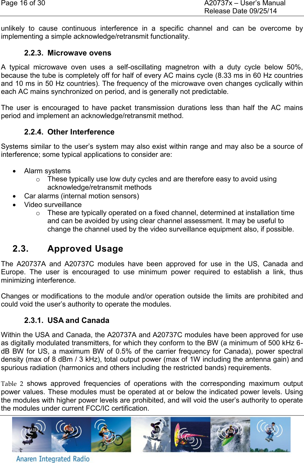 Page 16 of 30    A20737x &ndash; User&rsquo;s Manual     Release Date 09/25/14    unlikely  to  cause  continuous  interference  in  a  specific  channel  and  can  be  overcome  by implementing a simple acknowledge/retransmit functionality. 2.2.3.  Microwave ovens A  typical  microwave  oven  uses  a  self-oscillating  magnetron  with  a  duty  cycle  below  50%, because the tube is completely off for half of every AC mains cycle (8.33 ms in 60 Hz countries and 10 ms in 50 Hz countries). The frequency of the microwave oven changes cyclically within each AC mains synchronized on period, and is generally not predictable. The  user  is  encouraged  to  have  packet  transmission  durations  less  than  half  the  AC  mains period and implement an acknowledge/retransmit method. 2.2.4.  Other Interference Systems similar to the user&rsquo;s system may also exist within range and may also be a source of interference; some typical applications to consider are:   Alarm systems o  These typically use low duty cycles and are therefore easy to avoid using acknowledge/retransmit methods   Car alarms (internal motion sensors)   Video surveillance o  These are typically operated on a fixed channel, determined at installation time and can be avoided by using clear channel assessment. It may be useful to change the channel used by the video surveillance equipment also, if possible.  2.3.  Approved Usage The  A20737A  and  A20737C  modules  have  been  approved  for  use  in  the  US,  Canada  and Europe.  The  user  is  encouraged  to  use  minimum  power  required  to  establish  a  link,  thus minimizing interference. Changes or modifications to the module and/or operation outside the limits  are prohibited and could void the user&rsquo;s authority to operate the modules.  2.3.1.  USA and Canada Within the USA and Canada, the A20737A and A20737C modules have been approved for use as digitally modulated transmitters, for which they conform to the BW (a minimum of 500 kHz 6-dB BW for US,  a maximum  BW of  0.5% of the carrier frequency for  Canada),  power spectral density (max of 8 dBm / 3 kHz), total output power (max of 1W including the antenna gain) and spurious radiation (harmonics and others including the restricted bands) requirements. Table  2  shows  approved  frequencies  of  operations  with  the  corresponding  maximum  output power values. These modules must be operated at or below the indicated power levels. Using the modules with higher power levels are prohibited, and will void the user&rsquo;s authority to operate the modules under current FCC/IC certification. 