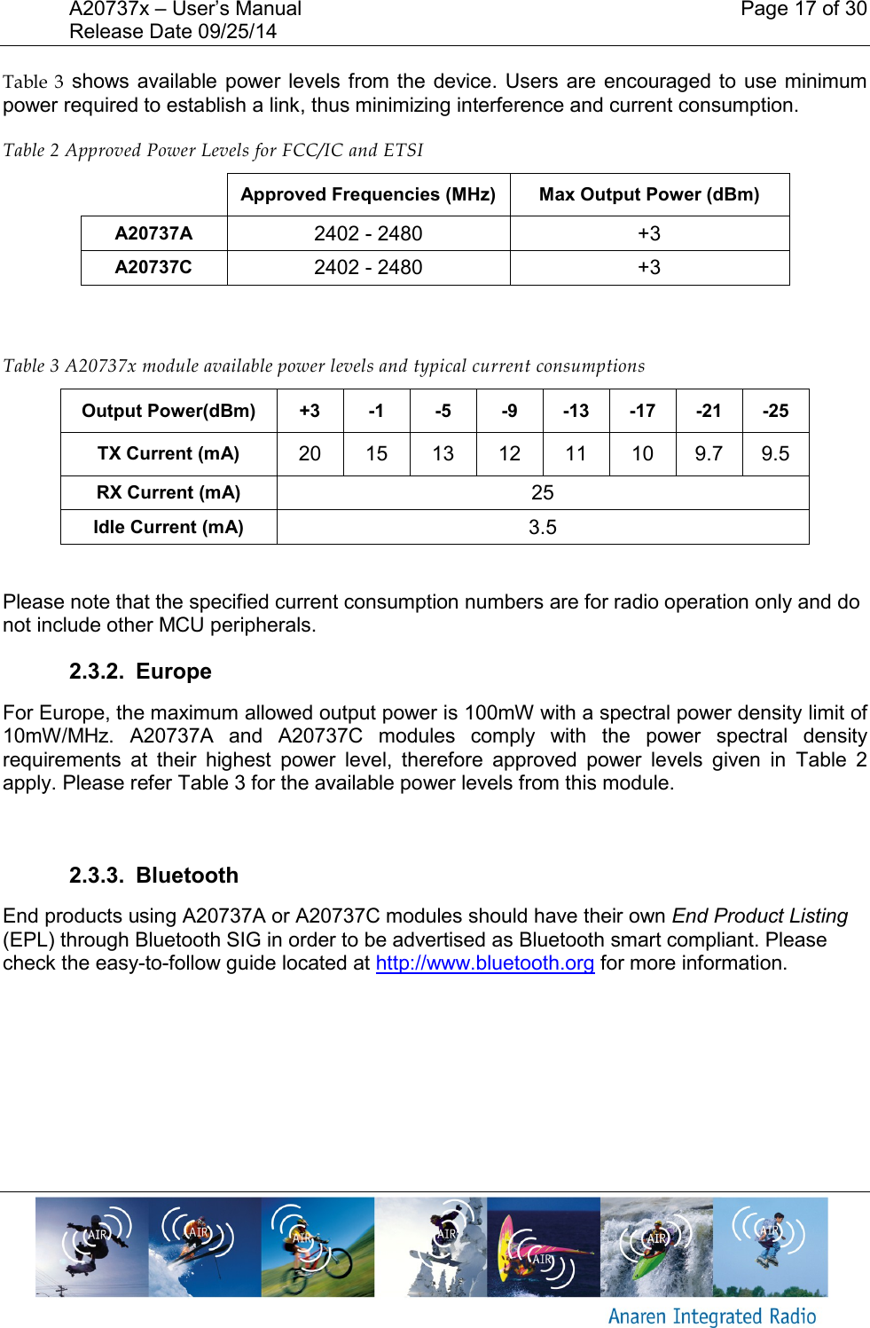 A20737x &ndash; User&rsquo;s Manual    Page 17 of 30 Release Date 09/25/14       Table  3 shows available  power levels from the  device. Users are  encouraged to  use minimum power required to establish a link, thus minimizing interference and current consumption. Table 2 Approved Power Levels for FCC/IC and ETSI  Approved Frequencies (MHz) Max Output Power (dBm) A20737A 2402 - 2480 +3 A20737C 2402 - 2480 +3    Table 3 A20737x module available power levels and typical current consumptions Output Power(dBm) +3 -1 -5 -9 -13 -17 -21 -25 TX Current (mA) 20 15 13 12 11 10 9.7 9.5 RX Current (mA) 25 Idle Current (mA) 3.5  Please note that the specified current consumption numbers are for radio operation only and do  not include other MCU peripherals. 2.3.2.  Europe For Europe, the maximum allowed output power is 100mW with a spectral power density limit of 10mW/MHz.  A20737A  and  A20737C  modules  comply  with  the  power  spectral  density requirements  at  their  highest  power  level,  therefore  approved  power  levels  given  in  Table  2 apply. Please refer Table 3 for the available power levels from this module.  2.3.3.  Bluetooth End products using A20737A or A20737C modules should have their own End Product Listing (EPL) through Bluetooth SIG in order to be advertised as Bluetooth smart compliant. Please check the easy-to-follow guide located at http://www.bluetooth.org for more information.    