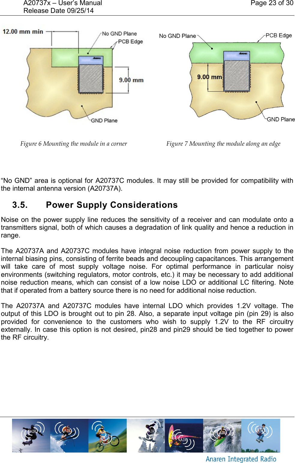 A20737x &ndash; User&rsquo;s Manual    Page 23 of 30 Release Date 09/25/14        Figure 6 Mounting the module in a corner  Figure 7 Mounting the module along an edge  &ldquo;No GND&rdquo; area is optional for A20737C modules. It may still be provided for compatibility with the internal antenna version (A20737A). 3.5.  Power Supply Considerations Noise on the power supply line reduces the sensitivity of  a receiver and  can modulate onto  a transmitters signal, both of which causes a degradation of link quality and hence a reduction in range.  The  A20737A and  A20737C modules  have  integral  noise reduction  from  power supply  to  the internal biasing pins, consisting of ferrite beads and decoupling capacitances. This arrangement will  take  care  of  most  supply  voltage  noise.  For  optimal  performance  in  particular  noisy environments (switching regulators, motor controls, etc.) it may be necessary to add additional noise reduction  means,  which can  consist  of  a  low noise  LDO  or  additional LC  filtering.  Note that if operated from a battery source there is no need for additional noise reduction.  The  A20737A  and  A20737C  modules  have  internal  LDO  which  provides  1.2V  voltage.  The output of this LDO is brought out to pin 28. Also, a  separate input voltage pin (pin 29) is also provided  for  convenience  to  the  customers  who  wish  to  supply  1.2V  to  the  RF  circuitry externally. In case this option is not desired, pin28 and pin29 should be tied together to power the RF circuitry.    