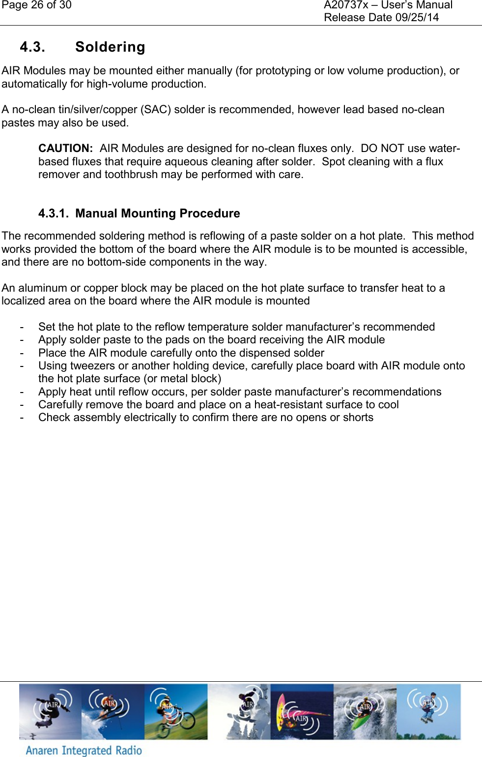 Page 26 of 30    A20737x &ndash; User&rsquo;s Manual     Release Date 09/25/14    4.3.  Soldering  AIR Modules may be mounted either manually (for prototyping or low volume production), or automatically for high-volume production.  A no-clean tin/silver/copper (SAC) solder is recommended, however lead based no-clean pastes may also be used.  CAUTION:  AIR Modules are designed for no-clean fluxes only.  DO NOT use water-based fluxes that require aqueous cleaning after solder.  Spot cleaning with a flux remover and toothbrush may be performed with care.  4.3.1.  Manual Mounting Procedure The recommended soldering method is reflowing of a paste solder on a hot plate.  This method works provided the bottom of the board where the AIR module is to be mounted is accessible, and there are no bottom-side components in the way.    An aluminum or copper block may be placed on the hot plate surface to transfer heat to a localized area on the board where the AIR module is mounted  -  Set the hot plate to the reflow temperature solder manufacturer&rsquo;s recommended  -  Apply solder paste to the pads on the board receiving the AIR module -  Place the AIR module carefully onto the dispensed solder -  Using tweezers or another holding device, carefully place board with AIR module onto the hot plate surface (or metal block) -  Apply heat until reflow occurs, per solder paste manufacturer&rsquo;s recommendations -  Carefully remove the board and place on a heat-resistant surface to cool -  Check assembly electrically to confirm there are no opens or shorts    