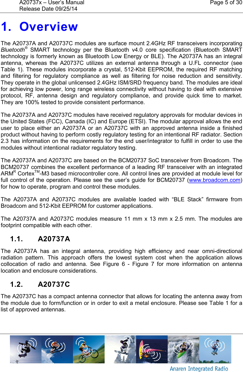 A20737x &ndash; User&rsquo;s Manual    Page 5 of 30 Release Date 09/25/14       1. Overview The A20737A and A20737C modules are surface mount 2.4GHz RF transceivers incorporating Bluetooth&reg;  SMART  technology  per  the  Bluetooth  v4.0  core  specification  (Bluetooth  SMART technology is formerly known as Bluetooth Low Energy or BLE). The A20737A has an integral antenna,  whereas  the  A20737C  utilizes  an  external  antenna  through  a  U.FL  connector  (see Table  1). These modules  incorporate a  crystal,  512-Kbit  EEPROM,  the  required RF  matching and  filtering  for  regulatory  compliance  as  well  as  filtering  for  noise  reduction  and  sensitivity. They operate in the global unlicensed 2.4GHz ISM/SRD frequency band. The modules are ideal for achieving low power, long range wireless connectivity without having to deal with extensive protocol,  RF,  antenna  design  and  regulatory  compliance,  and  provide  quick  time  to  market. They are 100% tested to provide consistent performance. The A20737A and A20737C modules have received regulatory approvals for modular devices in the United States (FCC), Canada (IC) and Europe (ETSI). The modular approval allows the end user  to  place  either  an  A20737A  or  an  A20737C with  an  approved  antenna  inside  a  finished product without having to perform costly regulatory testing for an intentional RF radiator. Section 2.3 has information on the requirements for the end user/integrator to fulfill in order to use the modules without intentional radiator regulatory testing. The A20737A and A20737C are based on the BCM20737 SoC transceiver from Broadcom. The BCM20737 combines the excellent performance of a leading RF transceiver with an integrated ARMR CortexTM-M3 based microcontroller core. All control lines are provided at module level for full control of the operation. Please see the user&rsquo;s guide for BCM20737 (www.broadcom.com) for how to operate, program and control these modules. The  A20737A  and  A20737C  modules  are  available  loaded  with  &ldquo;BLE  Stack&rdquo;  firmware  from Broadcom and 512-Kbit EEPROM for customer applications. The A20737A and A20737C  modules measure  11  mm x  13 mm  x 2.5 mm.  The modules are footprint compatible with each other. 1.1.  A20737A The  A20737A  has  an  integral  antenna,  providing  high  efficiency  and  near  omni-directional radiation  pattern.  This  approach  offers  the  lowest  system  cost  when  the  application  allows collocation  of  radio  and  antenna.  See  Figure  6  -  Figure  7  for  more  information  on  antenna location and enclosure considerations. 1.2.  A20737C The A20737C has a compact antenna connector that allows for locating the antenna away from the module due to form/function or in order to exit a metal enclosure. Please see Table 1 for a list of approved antennas.  