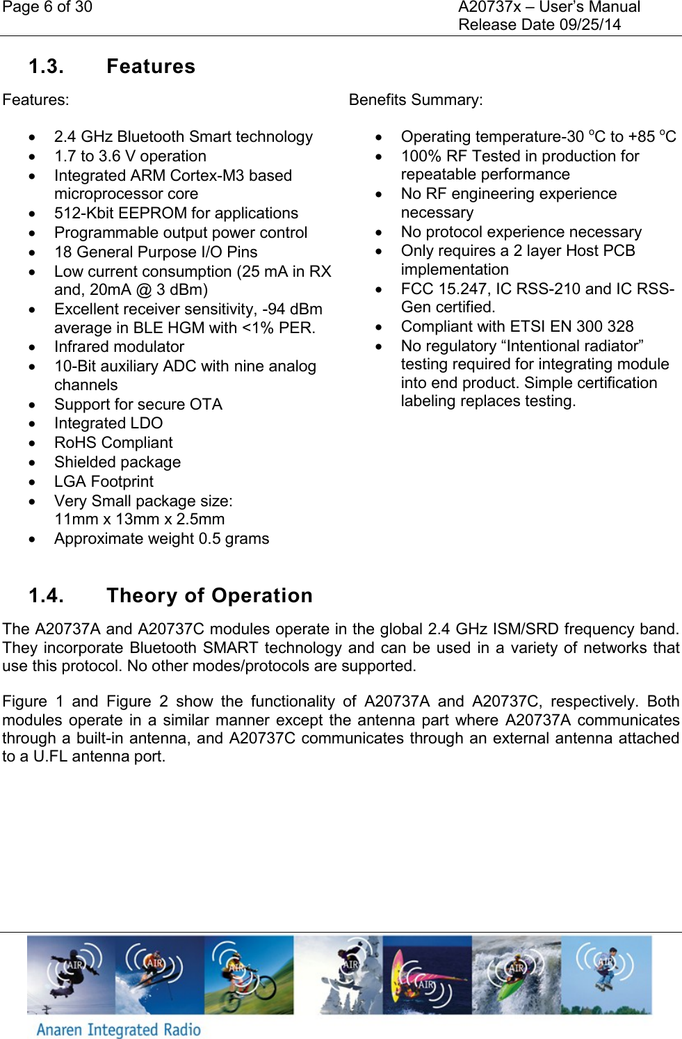 Page 6 of 30    A20737x &ndash; User&rsquo;s Manual     Release Date 09/25/14    1.3.  Features Features:   2.4 GHz Bluetooth Smart technology    1.7 to 3.6 V operation   Integrated ARM Cortex-M3 based microprocessor core  512-Kbit EEPROM for applications   Programmable output power control   18 General Purpose I/O Pins   Low current consumption (25 mA in RX and, 20mA @ 3 dBm)   Excellent receiver sensitivity, -94 dBm average in BLE HGM with <1% PER.   Infrared modulator   10-Bit auxiliary ADC with nine analog channels   Support for secure OTA   Integrated LDO   RoHS Compliant   Shielded package   LGA Footprint   Very Small package size:  11mm x 13mm x 2.5mm   Approximate weight 0.5 grams Benefits Summary:   Operating temperature-30 oC to +85 oC   100% RF Tested in production for repeatable performance   No RF engineering experience necessary   No protocol experience necessary   Only requires a 2 layer Host PCB implementation   FCC 15.247, IC RSS-210 and IC RSS-Gen certified.   Compliant with ETSI EN 300 328  No regulatory &ldquo;Intentional radiator&rdquo; testing required for integrating module into end product. Simple certification labeling replaces testing.  1.4.  Theory of Operation The A20737A and A20737C modules operate in the global 2.4 GHz ISM/SRD frequency band. They incorporate Bluetooth SMART technology and can be  used in a  variety of networks that use this protocol. No other modes/protocols are supported. Figure  1  and  Figure  2  show  the  functionality  of  A20737A  and  A20737C,  respectively.  Both modules operate  in  a  similar manner  except the  antenna  part where  A20737A  communicates through a built-in antenna, and A20737C communicates through an external antenna attached to a U.FL antenna port. 